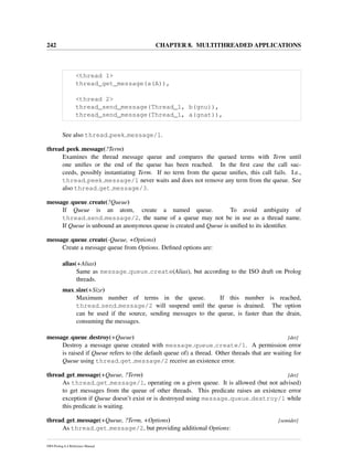 242 CHAPTER 8. MULTITHREADED APPLICATIONS
<thread 1>
thread_get_message(a(A)),
<thread 2>
thread_send_message(Thread_1, b(gnu)),
thread_send_message(Thread_1, a(gnat)),
See also thread peek message/1.
thread peek message(?Term)
Examines the thread message queue and compares the queued terms with Term until
one uniﬁes or the end of the queue has been reached. In the ﬁrst case the call suc-
ceeds, possibly instantiating Term. If no term from the queue uniﬁes, this call fails. I.e.,
thread peek message/1 never waits and does not remove any term from the queue. See
also thread get message/3.
message queue create(?Queue)
If Queue is an atom, create a named queue. To avoid ambiguity of
thread send message/2, the name of a queue may not be in use as a thread name.
If Queue is unbound an anonymous queue is created and Queue is uniﬁed to its identiﬁer.
message queue create(-Queue, +Options)
Create a message queue from Options. Deﬁned options are:
alias(+Alias)
Same as message queue create(Alias), but according to the ISO draft on Prolog
threads.
max size(+Size)
Maximum number of terms in the queue. If this number is reached,
thread send message/2 will suspend until the queue is drained. The option
can be used if the source, sending messages to the queue, is faster than the drain,
consuming the messages.
message queue destroy(+Queue) [det]
Destroy a message queue created with message queue create/1. A permission error
is raised if Queue refers to (the default queue of) a thread. Other threads that are waiting for
Queue using thread get message/2 receive an existence error.
thread get message(+Queue, ?Term) [det]
As thread get message/1, operating on a given queue. It is allowed (but not advised)
to get messages from the queue of other threads. This predicate raises an existence error
exception if Queue doesn’t exist or is destroyed using message queue destroy/1 while
this predicate is waiting.
thread get message(+Queue, ?Term, +Options) [semidet]
As thread get message/2, but providing additional Options:
SWI-Prolog 6.4 Reference Manual
 
