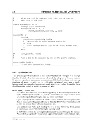 244 CHAPTER 8. MULTITHREADED APPLICATIONS
% After the pool is created, post_job/1 can be used to
% send jobs to the pool.
create_workers(Id, N) :-
message_queue_create(Id),
forall(between(1, N, _),
thread_create(do_work(Id), _, [])).
do_work(Id) :-
repeat,
thread_get_message(Id, Goal),
( catch(Goal, E, print_message(error, E))
-> true
; print_message(error, goal_failed(Goal, worker(Id)))
),
fail.
%% post_job(+Id, +Goal)
%
% Post a job to be executed by one of the pool’s workers.
post_job(Id, Goal) :-
thread_send_message(Id, Goal).
8.3.2 Signalling threads
These predicates provide a mechanism to make another thread execute some goal as an interrupt.
Signalling threads is safe as these interrupts are only checked at safe points in the virtual machine.
Nevertheless, signalling in multithreaded environments should be handled with care as the receiving
thread may hold a mutex (see with mutex/2). Signalling probably only makes sense to start de-
bugging threads and to cancel no-longer-needed threads with throw/1, where the receiving thread
should be designed carefully to handle exceptions at any point.
thread signal(+ThreadId, :Goal)
Make thread ThreadId execute Goal at the ﬁrst opportunity. In the current implementation, this
implies at the ﬁrst pass through the Call port. The predicate thread signal/2 itself places
Goal into the signalled thread’s signal queue and returns immediately.
Signals (interrupts) do not cooperate well with the world of multithreading, mainly because the
status of mutexes cannot be guaranteed easily. At the call port, the Prolog virtual machine holds
no locks and therefore the asynchronous execution is safe.
Goal can be any valid Prolog goal, including throw/1 to make the receiving thread generate
an exception, and trace/0 to start tracing the receiving thread.
In the Windows version, the receiving thread immediately executes the signal if it reaches a
Windows GetMessage() call, which generally happens if the thread is waiting for (user) input.
SWI-Prolog 6.4 Reference Manual
 