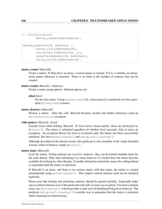 246 CHAPTER 8. MULTITHREADED APPLICATIONS
:- initialization
mutex_create(addressbook).
change_address(Id, Address) :-
mutex_lock(addressbook),
retractall(address(Id, _)),
asserta(address(Id, Address)),
mutex_unlock(addressbook).
mutex create(?MutexId)
Create a mutex. If MutexId is an atom, a named mutex is created. If it is a variable, an anony-
mous mutex reference is returned. There is no limit to the number of mutexes that can be
created.
mutex create(-MutexId, +Options)
Create a mutex using options. Deﬁned options are:
alias(Alias)
Set the alias name. Using mutex create(X, [alias(name)]) is preferred over the equiv-
alent mutex create(name).
mutex destroy(+MutexId)
Destroy a mutex. After this call, MutexId becomes invalid and further references yield an
existence error exception.
with mutex(+MutexId, :Goal)
Execute Goal while holding MutexId. If Goal leaves choice points, these are destroyed (as
in once/1). The mutex is unlocked regardless of whether Goal succeeds, fails or raises an
exception. An exception thrown by Goal is re-thrown after the mutex has been successfully
unlocked. See also mutex create/1 and setup call cleanup/3.
Although described in the thread section, this predicate is also available in the single-threaded
version, where it behaves simply as once/1.
mutex lock(+MutexId)
Lock the mutex. Prolog mutexes are recursive mutexes: they can be locked multiple times by
the same thread. Only after unlocking it as many times as it is locked does the mutex become
available for locking by other threads. If another thread has locked the mutex the calling thread
is suspended until the mutex is unlocked.
If MutexId is an atom, and there is no current mutex with that name, the mutex is created
automatically using mutex create/1. This implies named mutexes need not be declared
explicitly.
Please note that locking and unlocking mutexes should be paired carefully. Especially make
sure to unlock mutexes even if the protected code fails or raises an exception. For most common
cases, use with mutex/2, which provides a safer way for handling Prolog-level mutexes. The
predicate setup call cleanup/3 is another way to guarantee that the mutex is unlocked
while retaining non-determinism.
SWI-Prolog 6.4 Reference Manual
 