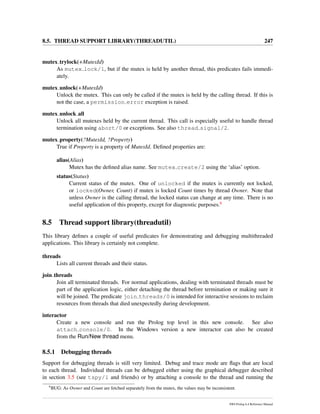 8.5. THREAD SUPPORT LIBRARY(THREADUTIL) 247
mutex trylock(+MutexId)
As mutex lock/1, but if the mutex is held by another thread, this predicates fails immedi-
ately.
mutex unlock(+MutexId)
Unlock the mutex. This can only be called if the mutex is held by the calling thread. If this is
not the case, a permission error exception is raised.
mutex unlock all
Unlock all mutexes held by the current thread. This call is especially useful to handle thread
termination using abort/0 or exceptions. See also thread signal/2.
mutex property(?MutexId, ?Property)
True if Property is a property of MutexId. Deﬁned properties are:
alias(Alias)
Mutex has the deﬁned alias name. See mutex create/2 using the ‘alias’ option.
status(Status)
Current status of the mutex. One of unlocked if the mutex is currently not locked,
or locked(Owner, Count) if mutex is locked Count times by thread Owner. Note that
unless Owner is the calling thread, the locked status can change at any time. There is no
useful application of this property, except for diagnostic purposes.6
8.5 Thread support library(threadutil)
This library deﬁnes a couple of useful predicates for demonstrating and debugging multithreaded
applications. This library is certainly not complete.
threads
Lists all current threads and their status.
join threads
Join all terminated threads. For normal applications, dealing with terminated threads must be
part of the application logic, either detaching the thread before termination or making sure it
will be joined. The predicate join threads/0 is intended for interactive sessions to reclaim
resources from threads that died unexpectedly during development.
interactor
Create a new console and run the Prolog top level in this new console. See also
attach console/0. In the Windows version a new interactor can also be created
from the Run/New thread menu.
8.5.1 Debugging threads
Support for debugging threads is still very limited. Debug and trace mode are ﬂags that are local
to each thread. Individual threads can be debugged either using the graphical debugger described
in section 3.5 (see tspy/1 and friends) or by attaching a console to the thread and running the
6
BUG: As Owner and Count are fetched separately from the mutex, the values may be inconsistent.
SWI-Prolog 6.4 Reference Manual
 