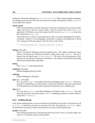 248 CHAPTER 8. MULTITHREADED APPLICATIONS
traditional command line debugger (see attach console/0). When using the graphical debugger,
the debugger must be loaded from the main thread (for example using guitracer) before gtrace/0
can be called from a thread.
attach console
If the current thread has no console attached yet, attach one and redirect the user streams (input,
output, and error) to the new console window. On Unix systems the console is an xterm
application. On Windows systems this requires the GUI version swipl-win.exe rather than
the console-based swipl.exe.
This predicate has a couple of useful applications. One is to separate (debugging) I/O of differ-
ent threads. Another is to start debugging a thread that is running in the background. If thread
10 is running, the following sequence starts the tracer on this thread:
?- thread_signal(10, (attach_console, trace)).
tdebug(+ThreadId)
Prepare ThreadId for debugging using the graphical tracer. This implies installing the tracer
hooks in the thread and switching the thread to debug mode using debug/0. The call is
injected into the thread using thread signal/2. We refer to the documentation of this
predicate for asynchronous interaction with threads. New threads created inherit their debug
mode from the thread that created them.
tdebug
Call tdebug/1 in all running threads.
tnodebug(+ThreadId)
Disable debugging thread ThreadId.
tnodebug
Disable debugging in all threads.
tspy(:Spec, +ThreadId)
Set a spy point as spy/1 and enable the thread for debugging using tdebug/1. Note that a
spy point is a global ﬂag on a predicate that is visible from all threads. Spy points are honoured
in all threads that are in debug mode and ignored in threads that are in nodebug mode.
tspy(:Spec)
Set a spy point as spy/1 and enable debugging in all threads using tdebug/0. Note that
removing spy points can be done using nospy/1. Disabling spy points in a speciﬁc thread is
achieved by tnodebug/1.
8.5.2 Proﬁling threads
In the current implementation, at most one thread can be proﬁled at any moment. Any thread can call
profile/1 to proﬁle the execution of some part of its code. The predicate tprofile/1 allows
for proﬁling the execution of another thread until the user stops collecting proﬁle data.
tproﬁle(+ThreadId)
Start collecting proﬁle data in ThreadId and ask the user to hit return to stop the proﬁler. See
section 4.40 for details on the execution proﬁler.
SWI-Prolog 6.4 Reference Manual
 