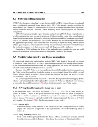 8.6. UNBOUNDED THREAD CREATION 249
8.6 Unbounded thread creation
(SWI-)Prolog threads are rather heavyweight objects, notably on 32-bit systems, because every thread
uses a considerable amount of virtual address space. SWI-Prolog threads claim the stack limit in
virtual address space for each of the runtime stacks, while on 32-bit systems this resource is generally
limited somewhere between 1 GB and 3.5 GB, depending on the operating system and operating
conﬁguration.
If SWI-Prolog starts a thread it copies the initial goal and starts a POSIX thread which allocates a
new Prolog engine that starts proving the given goal. If allocation of the engine fails, typically due to
lack of virtual memory space, the thread is still created with minimal (8 Kbyte) stacks and immediately
calls its exit handlers. See the option at exit(Goal). Although this mechanism allows for handling
this type of error gracefully it is not safe to rely on it. Allocating an engine that nearly exhausts virtual
address space may cause failures in normal memory allocation that can appear anywhere in Prolog or
the foreign libraries used by it. Such errors typically kill the process with a fatal error.
Especially on 32-bit hardware, the design of the application must consider this issue and avoid
ungraceful termination, being conservative with the dynamic creation of new threads.
8.7 Multithreaded mixed C and Prolog applications
All foreign code linked to the multithreading version of SWI-Prolog should be thread-safe (reentrant)
or guarded in Prolog using with mutex/2 from simultaneous access from multiple Prolog threads.
If you want to write mixed multithreaded C and Prolog applications you should ﬁrst familiarise your-
self with writing multithreaded applications in C (C++).
If you are using SWI-Prolog as an embedded engine in a multithreaded application you can access
the Prolog engine from multiple threads by creating an engine in each thread from which you call
Prolog. Without creating an engine, a thread can only use functions that do not use the term t type
(for example PL new atom()).
The system supports two models. Section 8.7.1 describes the original one-to-one mapping. In this
schema a native thread attaches a Prolog thread if it needs to call Prolog and detaches it when ﬁnished,
as opposed to the model from section 8.7.2, where threads temporarily use a Prolog engine.
8.7.1 A Prolog thread for each native thread (one-to-one)
In the one-to-one model, the thread that called PL initialise() has a Prolog engine at-
tached. If another C thread in the system wishes to call Prolog it must ﬁrst attach an engine us-
ing PL thread attach engine() and call PL thread destroy engine() after all Prolog
work is ﬁnished. This model is especially suitable with long running threads that need to do Prolog
work regularly. See section 8.7.2 for the alternative many-to-many model.
int PL thread self()
Returns the integer Prolog identiﬁer of the engine or -1 if the calling thread has no Prolog
engine. This function is also provided in the single-threaded version of SWI-Prolog, where it
returns -2.
int PL unify thread id(term t t, int i)
Unify t with the Prolog thread identiﬁer for thread i. Thread identiﬁers are normally returned
from PL thread self(). Returns -1 if the thread does not exist or the uniﬁcation fails.
SWI-Prolog 6.4 Reference Manual
 