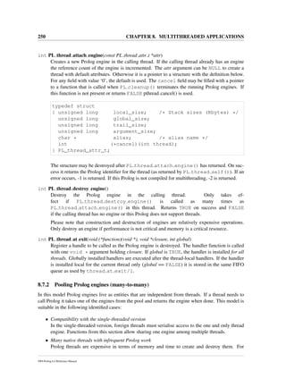 250 CHAPTER 8. MULTITHREADED APPLICATIONS
int PL thread attach engine(const PL thread attr t *attr)
Creates a new Prolog engine in the calling thread. If the calling thread already has an engine
the reference count of the engine is incremented. The attr argument can be NULL to create a
thread with default attributes. Otherwise it is a pointer to a structure with the deﬁnition below.
For any ﬁeld with value ‘0’, the default is used. The cancel ﬁeld may be ﬁlled with a pointer
to a function that is called when PL cleanup() terminates the running Prolog engines. If
this function is not present or returns FALSE pthread cancel() is used.
typedef struct
{ unsigned long local_size; /* Stack sizes (Kbytes) */
unsigned long global_size;
unsigned long trail_size;
unsigned long argument_size;
char * alias; /* alias name */
int (*cancel)(int thread);
} PL_thread_attr_t;
The structure may be destroyed after PL thread attach engine() has returned. On suc-
cess it returns the Prolog identiﬁer for the thread (as returned by PL thread self()). If an
error occurs, -1 is returned. If this Prolog is not compiled for multithreading, -2 is returned.
int PL thread destroy engine()
Destroy the Prolog engine in the calling thread. Only takes ef-
fect if PL thread destroy engine() is called as many times as
PL thread attach engine() in this thread. Returns TRUE on success and FALSE
if the calling thread has no engine or this Prolog does not support threads.
Please note that construction and destruction of engines are relatively expensive operations.
Only destroy an engine if performance is not critical and memory is a critical resource.
int PL thread at exit(void (*function)(void *), void *closure, int global)
Register a handle to be called as the Prolog engine is destroyed. The handler function is called
with one void * argument holding closure. If global is TRUE, the handler is installed for all
threads. Globally installed handlers are executed after the thread-local handlers. If the handler
is installed local for the current thread only (global == FALSE) it is stored in the same FIFO
queue as used by thread at exit/1.
8.7.2 Pooling Prolog engines (many-to-many)
In this model Prolog engines live as entities that are independent from threads. If a thread needs to
call Prolog it takes one of the engines from the pool and returns the engine when done. This model is
suitable in the following identiﬁed cases:
• Compatibility with the single-threaded version
In the single-threaded version, foreign threads must serialise access to the one and only thread
engine. Functions from this section allow sharing one engine among multiple threads.
• Many native threads with infrequent Prolog work
Prolog threads are expensive in terms of memory and time to create and destroy them. For
SWI-Prolog 6.4 Reference Manual
 