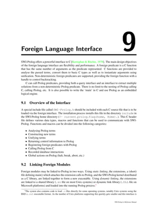 Foreign Language Interface 9SWI-Prolog offers a powerful interface to C [Kernighan & Ritchie, 1978]. The main design objectives
of the foreign language interface are ﬂexibility and performance. A foreign predicate is a C function
that has the same number of arguments as the predicate represented. C functions are provided to
analyse the passed terms, convert them to basic C types as well as to instantiate arguments using
uniﬁcation. Non-deterministic foreign predicates are supported, providing the foreign function with a
handle to control backtracking.
C can call Prolog predicates, providing both a query interface and an interface to extract multiple
solutions from a non-deterministic Prolog predicate. There is no limit to the nesting of Prolog calling
C, calling Prolog, etc. It is also possible to write the ‘main’ in C and use Prolog as an embedded
logical engine.
9.1 Overview of the Interface
A special include ﬁle called SWI-Prolog.h should be included with each C source ﬁle that is to be
loaded via the foreign interface. The installation process installs this ﬁle in the directory include in
the SWI-Prolog home directory (?- current prolog flag(home, Home).). This C header
ﬁle deﬁnes various data types, macros and functions that can be used to communicate with SWI-
Prolog. Functions and macros can be divided into the following categories:
• Analysing Prolog terms
• Constructing new terms
• Unifying terms
• Returning control information to Prolog
• Registering foreign predicates with Prolog
• Calling Prolog from C
• Recorded database interactions
• Global actions on Prolog (halt, break, abort, etc.)
9.2 Linking Foreign Modules
Foreign modules may be linked to Prolog in two ways. Using static linking, the extensions, a (short)
ﬁle deﬁning main() which attaches the extension calls to Prolog, and the SWI-Prolog kernel distributed
as a C library, are linked together to form a new executable. Using dynamic linking, the extensions
are linked to a shared library (.so ﬁle on most Unix systems) or dynamic link library (.DLL ﬁle on
Microsoft platforms) and loaded into the running Prolog process.1
1
The system also contains code to load .o ﬁles directly for some operating systems, notably Unix systems using the
BSD a.out executable format. As the number of Unix platforms supporting this quickly gets smaller and this interface is
SWI-Prolog 6.4 Reference Manual
 