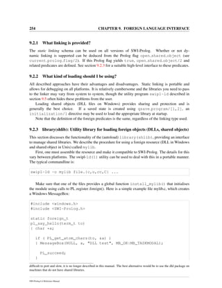 254 CHAPTER 9. FOREIGN LANGUAGE INTERFACE
9.2.1 What linking is provided?
The static linking schema can be used on all versions of SWI-Prolog. Whether or not dy-
namic linking is supported can be deduced from the Prolog ﬂag open shared object (see
current prolog flag/2). If this Prolog ﬂag yields true, open shared object/2 and
related predicates are deﬁned. See section 9.2.3 for a suitable high-level interface to these predicates.
9.2.2 What kind of loading should I be using?
All described approaches have their advantages and disadvantages. Static linking is portable and
allows for debugging on all platforms. It is relatively cumbersome and the libraries you need to pass
to the linker may vary from system to system, though the utility program swipl-ld described in
section 9.5 often hides these problems from the user.
Loading shared objects (DLL ﬁles on Windows) provides sharing and protection and is
generally the best choice. If a saved state is created using qsave program/[1,2], an
initialization/1 directive may be used to load the appropriate library at startup.
Note that the deﬁnition of the foreign predicates is the same, regardless of the linking type used.
9.2.3 library(shlib): Utility library for loading foreign objects (DLLs, shared objects)
This section discusses the functionality of the (autoload) library(shlib), providing an interface
to manage shared libraries. We describe the procedure for using a foreign resource (DLL in Windows
and shared object in Unix) called mylib.
First, one must assemble the resource and make it compatible to SWI-Prolog. The details for this
vary between platforms. The swipl-ld(1) utility can be used to deal with this in a portable manner.
The typical commandline is:
swipl-ld -o mylib file.{c,o,cc,C} ...
Make sure that one of the ﬁles provides a global function install_mylib() that initialises
the module using calls to PL register foreign(). Here is a simple example ﬁle mylib.c, which creates
a Windows MessageBox:
#include <windows.h>
#include <SWI-Prolog.h>
static foreign_t
pl_say_hello(term_t to)
{ char *a;
if ( PL_get_atom_chars(to, &a) )
{ MessageBox(NULL, a, "DLL test", MB_OK|MB_TASKMODAL);
PL_succeed;
}
difﬁcult to port and slow, it is no longer described in this manual. The best alternative would be to use the dld package on
machines that do not have shared libraries.
SWI-Prolog 6.4 Reference Manual
 