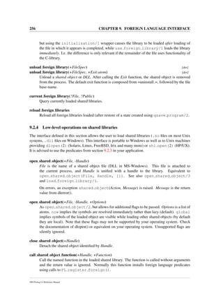 256 CHAPTER 9. FOREIGN LANGUAGE INTERFACE
but using the initialization/1 wrapper causes the library to be loaded after loading of
the ﬁle in which it appears is completed, while use foreign library/1 loads the library
immediately. I.e. the difference is only relevant if the remainder of the ﬁle uses functionality of
the C-library.
unload foreign library(+FileSpec) [det]
unload foreign library(+FileSpec, +Exit:atom) [det]
Unload a shared object or DLL. After calling the Exit function, the shared object is removed
from the process. The default exit function is composed from =uninstall =, followed by the ﬁle
base-name.
current foreign library(?File, ?Public)
Query currently loaded shared libraries.
reload foreign libraries
Reload all foreign libraries loaded (after restore of a state created using qsave program/2.
9.2.4 Low-level operations on shared libraries
The interface deﬁned in this section allows the user to load shared libraries (.so ﬁles on most Unix
systems, .dll ﬁles on Windows). This interface is portable to Windows as well as to Unix machines
providing dlopen(2) (Solaris, Linux, FreeBSD, Irix and many more) or shl open(2) (HP/UX).
It is advised to use the predicates from section 9.2.3 in your application.
open shared object(+File, -Handle)
File is the name of a shared object ﬁle (DLL in MS-Windows). This ﬁle is attached to
the current process, and Handle is uniﬁed with a handle to the library. Equivalent to
open shared object(File, Handle, []). See also open shared object/3
and load foreign library/1.
On errors, an exception shared object(Action, Message) is raised. Message is the return
value from dlerror().
open shared object(+File, -Handle, +Options)
As open shared object/2, but allows for additional ﬂags to be passed. Options is a list of
atoms. now implies the symbols are resolved immediately rather than lazy (default). global
implies symbols of the loaded object are visible while loading other shared objects (by default
they are local). Note that these ﬂags may not be supported by your operating system. Check
the documentation of dlopen() or equivalent on your operating system. Unsupported ﬂags are
silently ignored.
close shared object(+Handle)
Detach the shared object identiﬁed by Handle.
call shared object function(+Handle, +Function)
Call the named function in the loaded shared library. The function is called without arguments
and the return value is ignored. Normally this function installs foreign language predicates
using calls to PL register foreign().
SWI-Prolog 6.4 Reference Manual
 