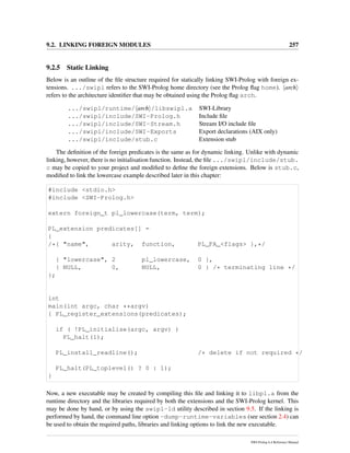 9.2. LINKING FOREIGN MODULES 257
9.2.5 Static Linking
Below is an outline of the ﬁle structure required for statically linking SWI-Prolog with foreign ex-
tensions. .../swipl refers to the SWI-Prolog home directory (see the Prolog ﬂag home). arch
refers to the architecture identiﬁer that may be obtained using the Prolog ﬂag arch.
.../swipl/runtime/ arch /libswipl.a SWI-Library
.../swipl/include/SWI-Prolog.h Include ﬁle
.../swipl/include/SWI-Stream.h Stream I/O include ﬁle
.../swipl/include/SWI-Exports Export declarations (AIX only)
.../swipl/include/stub.c Extension stub
The deﬁnition of the foreign predicates is the same as for dynamic linking. Unlike with dynamic
linking, however, there is no initialisation function. Instead, the ﬁle .../swipl/include/stub.
c may be copied to your project and modiﬁed to deﬁne the foreign extensions. Below is stub.c,
modiﬁed to link the lowercase example described later in this chapter:
#include <stdio.h>
#include <SWI-Prolog.h>
extern foreign_t pl_lowercase(term, term);
PL_extension predicates[] =
{
/*{ "name", arity, function, PL_FA_<flags> },*/
{ "lowercase", 2 pl_lowercase, 0 },
{ NULL, 0, NULL, 0 } /* terminating line */
};
int
main(int argc, char **argv)
{ PL_register_extensions(predicates);
if ( !PL_initialise(argc, argv) )
PL_halt(1);
PL_install_readline(); /* delete if not required */
PL_halt(PL_toplevel() ? 0 : 1);
}
Now, a new executable may be created by compiling this ﬁle and linking it to libpl.a from the
runtime directory and the libraries required by both the extensions and the SWI-Prolog kernel. This
may be done by hand, or by using the swipl-ld utility described in section 9.5. If the linking is
performed by hand, the command line option -dump-runtime-variables (see section 2.4) can
be used to obtain the required paths, libraries and linking options to link the new executable.
SWI-Prolog 6.4 Reference Manual
 