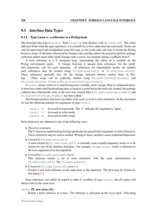 258 CHAPTER 9. FOREIGN LANGUAGE INTERFACE
9.3 Interface Data Types
9.3.1 Type term t: a reference to a Prolog term
The principal data type is term t. Type term t is what Quintus calls QP term ref. This name
indicates better what the type represents: it is a handle for a term rather than the term itself. Terms can
only be represented and manipulated using this type, as this is the only safe way to ensure the Prolog
kernel is aware of all terms referenced by foreign code and thus allows the kernel to perform garbage
collection and/or stack-shifts while foreign code is active, for example during a callback from C.
A term reference is a C unsigned long, representing the offset of a variable on the
Prolog environment stack. A foreign function is passed term references for the predi-
cate arguments, one for each argument. If references for intermediate results are needed,
such references may be created using PL new term ref() or PL new term refs().
These references normally live till the foreign function returns control back to Pro-
log. Their scope can be explicitly limited using PL open foreign frame() and
PL close foreign frame()/PL discard foreign frame().
A term t always refers to a valid Prolog term (variable, atom, integer, ﬂoat or compound term).
A term lives either until backtracking takes us back to a point before the term was created, the garbage
collector has collected the term, or the term was created after a PL open foreign frame() and
PL discard foreign frame() has been called.
The foreign interface functions can either read, unify or write to term references. In this document
we use the following notation for arguments of type term t:
term t +t Accessed in read-mode. The ‘+’ indicates the argument is ‘input’.
term t -t Accessed in write-mode.
term t ?t Accessed in unify-mode.
Term references are obtained in any of the following ways:
• Passed as argument
The C functions implementing foreign predicates are passed their arguments as term references.
These references may be read or uniﬁed. Writing to these variables causes undeﬁned behaviour.
• Created by PL new term ref()
A term created by PL new term ref() is normally used to build temporary terms or to be
written by one of the interface functions. For example, PL get arg() writes a reference to
the term argument in its last argument.
• Created by PL new term refs(int n)
This function returns a set of term references with the same characteristics as
PL new term ref(). See PL open query().
• Created by PL copy term ref(term t t)
Creates a new term reference to the same term as the argument. The term may be written to.
See ﬁgure 9.2.
Term references can safely be copied to other C variables of type term t, but all copies will
always refer to the same term.
term t PL new term ref()
Return a fresh reference to a term. The reference is allocated on the local stack. Allocating
SWI-Prolog 6.4 Reference Manual
 