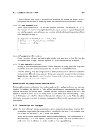 9.3. INTERFACE DATA TYPES 259
a term reference may trigger a stack-shift on machines that cannot use sparse memory
management for allocation of the Prolog stacks. The returned reference describes a variable.
term t PL new term refs(int n)
Return n new term references. The ﬁrst term reference is returned. The others are t + 1, t + 2,
etc. There are two reasons for using this function. PL open query() expects the arguments
as a set of consecutive term references, and very time-critical code requiring a number of term
references can be written as:
pl_mypredicate(term_t a0, term_t a1)
{ term_t t0 = PL_new_term_refs(2);
term_t t1 = t0+1;
...
}
term t PL copy term ref(term t from)
Create a new term reference and make it point initially to the same term as from. This function
is commonly used to copy a predicate argument to a term reference that may be written.
void PL reset term refs(term t after)
Destroy all term references that have been created after after, including after itself. Any refer-
ence to the invalidated term references after this call results in undeﬁned behaviour.
Note that returning from the foreign context to Prolog will reclaim all references used in the
foreign context. This call is only necessary if references are created inside a loop that never exits
back to Prolog. See also PL open foreign frame(), PL close foreign frame()
and PL discard foreign frame().
Interaction with the garbage collector and stack-shifter
Prolog implements two mechanisms for avoiding stack overﬂow: garbage collection and stack ex-
pansion. On machines that allow for it, Prolog will use virtual memory management to detect stack
overﬂow and expand the runtime stacks. On other machines Prolog will reallocate the stacks and
update all pointers to them. To do so, Prolog needs to know which data is referenced by C code.
As all Prolog data known by C is referenced through term references (term t), Prolog has all the
information necessary to perform its memory management without special precautions from the C
programmer.
9.3.2 Other foreign interface types
atom t An atom in Prolog’s internal representation. Atoms are pointers to an opaque structure. They
are a unique representation for represented text, which implies that atom A represents the same
text as atom B if and only if A and B are the same pointer.
Atoms are the central representation for textual constants in Prolog. The transformation of a
character string C to an atom implies a hash-table lookup. If the same atom is needed often, it
is advised to store its reference in a global variable to avoid repeated lookup.
SWI-Prolog 6.4 Reference Manual
 