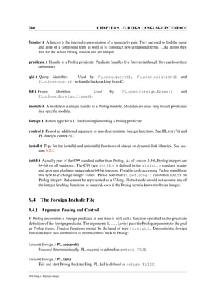 260 CHAPTER 9. FOREIGN LANGUAGE INTERFACE
functor t A functor is the internal representation of a name/arity pair. They are used to ﬁnd the name
and arity of a compound term as well as to construct new compound terms. Like atoms they
live for the whole Prolog session and are unique.
predicate t Handle to a Prolog predicate. Predicate handles live forever (although they can lose their
deﬁnition).
qid t Query identiﬁer. Used by PL open query(), PL next solution() and
PL close query() to handle backtracking from C.
ﬁd t Frame identiﬁer. Used by PL open foreign frame() and
PL close foreign frame().
module t A module is a unique handle to a Prolog module. Modules are used only to call predicates
in a speciﬁc module.
foreign t Return type for a C function implementing a Prolog predicate.
control t Passed as additional argument to non-deterministic foreign functions. See PL retry*() and
PL foreign context*().
install t Type for the install() and uninstall() functions of shared or dynamic link libraries. See sec-
tion 9.2.3.
int64 t Actually part of the C99 standard rather than Prolog. As of version 5.5.6, Prolog integers are
64-bit on all hardware. The C99 type int64 t is deﬁned in the stdint.h standard header
and provides platform-independent 64-bit integers. Portable code accessing Prolog should use
this type to exchange integer values. Please note that PL get long() can return FALSE on
Prolog integers that cannot be represented as a C long. Robust code should not assume any of
the integer fetching functions to succeed, even if the Prolog term is known to be an integer.
9.4 The Foreign Include File
9.4.1 Argument Passing and Control
If Prolog encounters a foreign predicate at run time it will call a function speciﬁed in the predicate
deﬁnition of the foreign predicate. The arguments 1, . . . , arity pass the Prolog arguments to the goal
as Prolog terms. Foreign functions should be declared of type foreign t. Deterministic foreign
functions have two alternatives to return control back to Prolog:
(return) foreign t PL succeed()
Succeed deterministically. PL succeed is deﬁned as return TRUE.
(return) foreign t PL fail()
Fail and start Prolog backtracking. PL fail is deﬁned as return FALSE.
SWI-Prolog 6.4 Reference Manual
 