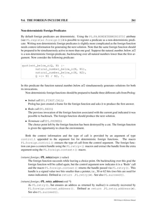 9.4. THE FOREIGN INCLUDE FILE 261
Non-deterministic Foreign Predicates
By default foreign predicates are deterministic. Using the PL FA NONDETERMINISTIC attribute
(see PL register foreign()) it is possible to register a predicate as a non-deterministic predi-
cate. Writing non-deterministic foreign predicates is slightly more complicated as the foreign function
needs context information for generating the next solution. Note that the same foreign function should
be prepared to be simultaneously active in more than one goal. Suppose the natural number below n/2
is a non-deterministic foreign predicate, backtracking over all natural numbers lower than the ﬁrst ar-
gument. Now consider the following predicate:
quotient_below_n(Q, N) :-
natural_number_below_n(N, N1),
natural_number_below_n(N, N2),
Q =:= N1 / N2, !.
In this predicate the function natural number below n/2 simultaneously generates solutions for both
its invocations.
Non-deterministic foreign functions should be prepared to handle three different calls from Prolog:
• Initial call (PL FIRST CALL)
Prolog has just created a frame for the foreign function and asks it to produce the ﬁrst answer.
• Redo call (PL REDO)
The previous invocation of the foreign function associated with the current goal indicated it was
possible to backtrack. The foreign function should produce the next solution.
• Terminate call (PL PRUNED)
The choice point left by the foreign function has been destroyed by a cut. The foreign function
is given the opportunity to clean the environment.
Both the context information and the type of call is provided by an argument of type
control t appended to the argument list for deterministic foreign functions. The macro
PL foreign control() extracts the type of call from the control argument. The foreign func-
tion can pass a context handle using the PL retry*() macros and extract the handle from the extra
argument using the PL foreign context*() macro.
(return) foreign t PL retry(intptr t value)
The foreign function succeeds while leaving a choice point. On backtracking over this goal the
foreign function will be called again, but the control argument now indicates it is a ‘Redo’ call
and the macro PL foreign context() returns the handle passed via PL retry(). This
handle is a signed value two bits smaller than a pointer, i.e., 30 or 62 bits (two bits are used for
status indication). Deﬁned as return PL retry(n). See also PL succeed().
(return) foreign t PL retry address(void *)
As PL retry(), but ensures an address as returned by malloc() is correctly recovered by
PL foreign context address(). Deﬁned as return PL retry address(n).
See also PL succeed().
SWI-Prolog 6.4 Reference Manual
 