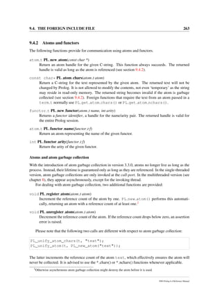 9.4. THE FOREIGN INCLUDE FILE 263
9.4.2 Atoms and functors
The following functions provide for communication using atoms and functors.
atom t PL new atom(const char *)
Return an atom handle for the given C-string. This function always succeeds. The returned
handle is valid as long as the atom is referenced (see section 9.4.2).
const char* PL atom chars(atom t atom)
Return a C-string for the text represented by the given atom. The returned text will not be
changed by Prolog. It is not allowed to modify the contents, not even ‘temporary’ as the string
may reside in read-only memory. The returned string becomes invalid if the atom is garbage
collected (see section 9.4.2). Foreign functions that require the text from an atom passed in a
term t normally use PL get atom chars() or PL get atom nchars().
functor t PL new functor(atom t name, int arity)
Returns a functor identiﬁer, a handle for the name/arity pair. The returned handle is valid for
the entire Prolog session.
atom t PL functor name(functor t f)
Return an atom representing the name of the given functor.
int PL functor arity(functor t f)
Return the arity of the given functor.
Atoms and atom garbage collection
With the introduction of atom garbage collection in version 3.3.0, atoms no longer live as long as the
process. Instead, their lifetime is guaranteed only as long as they are referenced. In the single-threaded
version, atom garbage collections are only invoked at the call-port. In the multithreaded version (see
chapter 8), they appear asynchronously, except for the invoking thread.
For dealing with atom garbage collection, two additional functions are provided:
void PL register atom(atom t atom)
Increment the reference count of the atom by one. PL new atom() performs this automati-
cally, returning an atom with a reference count of at least one.2
void PL unregister atom(atom t atom)
Decrement the reference count of the atom. If the reference count drops below zero, an assertion
error is raised.
Please note that the following two calls are different with respect to atom garbage collection:
PL_unify_atom_chars(t, "text");
PL_unify_atom(t, PL_new_atom("text"));
The latter increments the reference count of the atom text, which effectively ensures the atom will
never be collected. It is advised to use the * chars() or * nchars() functions whenever applicable.
2
Otherwise asynchronous atom garbage collection might destroy the atom before it is used.
SWI-Prolog 6.4 Reference Manual
 