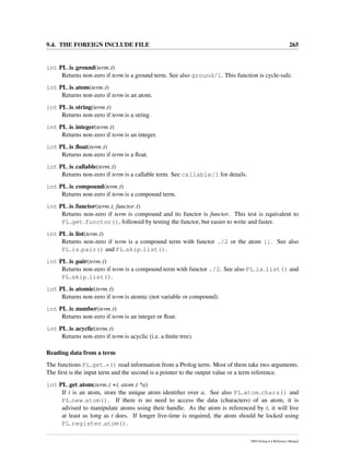 9.4. THE FOREIGN INCLUDE FILE 265
int PL is ground(term t)
Returns non-zero if term is a ground term. See also ground/1. This function is cycle-safe.
int PL is atom(term t)
Returns non-zero if term is an atom.
int PL is string(term t)
Returns non-zero if term is a string.
int PL is integer(term t)
Returns non-zero if term is an integer.
int PL is ﬂoat(term t)
Returns non-zero if term is a ﬂoat.
int PL is callable(term t)
Returns non-zero if term is a callable term. See callable/1 for details.
int PL is compound(term t)
Returns non-zero if term is a compound term.
int PL is functor(term t, functor t)
Returns non-zero if term is compound and its functor is functor. This test is equivalent to
PL get functor(), followed by testing the functor, but easier to write and faster.
int PL is list(term t)
Returns non-zero if term is a compound term with functor ./2 or the atom []. See also
PL is pair() and PL skip list().
int PL is pair(term t)
Returns non-zero if term is a compound term with functor ./2. See also PL is list() and
PL skip list().
int PL is atomic(term t)
Returns non-zero if term is atomic (not variable or compound).
int PL is number(term t)
Returns non-zero if term is an integer or ﬂoat.
int PL is acyclic(term t)
Returns non-zero if term is acyclic (i.e. a ﬁnite tree).
Reading data from a term
The functions PL get *() read information from a Prolog term. Most of them take two arguments.
The ﬁrst is the input term and the second is a pointer to the output value or a term reference.
int PL get atom(term t +t, atom t *a)
If t is an atom, store the unique atom identiﬁer over a. See also PL atom chars() and
PL new atom(). If there is no need to access the data (characters) of an atom, it is
advised to manipulate atoms using their handle. As the atom is referenced by t, it will live
at least as long as t does. If longer live-time is required, the atom should be locked using
PL register atom().
SWI-Prolog 6.4 Reference Manual
 