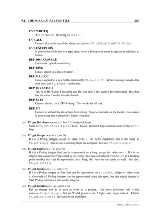 9.4. THE FOREIGN INCLUDE FILE 267
CVT WRITEQ
As CVT WRITE, but using writeq/2.
CVT ALL
Convert if term is any of the above, except for CVT VARIABLE and CVT WRITE*.
CVT EXCEPTION
If conversion fails due to a type error, raise a Prolog type error exception in addition to
failure
BUF DISCARDABLE
Data must copied immediately
BUF RING
Data is stored in a ring of buffers
BUF MALLOC
Data is copied to a new buffer returned by PL malloc(3). When no longer needed the
user must call PL free() on the data.
REP ISO LATIN 1
Text is in ISO Latin-1 encoding and the call fails if text cannot be represented. This ﬂag
has the value 0 and is thus the default.
REP UTF8
Convert the text to a UTF-8 string. This works for all text.
REP MB
Convert to default locale-deﬁned 8-bit string. Success depends on the locale. Conversion
is done using the wcrtomb() C library function.
int PL get list chars(+term t l, char **s, unsigned ﬂags)
Same as PL get chars(l, s, CVT LIST—ﬂags), provided ﬂags contains none of the CVT *
ﬂags.
int PL get integer(+term t t, int *i)
If t is a Prolog integer, assign its value over i. On 32-bit machines, this is the same as
PL get long(), but avoids a warning from the compiler. See also PL get long().
int PL get long(term t +t, long *i)
If t is a Prolog integer that can be represented as a long, assign its value over i. If t is an
integer that cannot be represented by a C long, this function returns FALSE. If t is a ﬂoating
point number that can be represented as a long, this function succeeds as well. See also
PL get int64().
int PL get int64(term t +t, int64 t *i)
If t is a Prolog integer or ﬂoat that can be represented as a int64 t, assign its value over
i. Currently all Prolog integers can be represented using this type, but this might change if
SWI-Prolog introduces unbounded integers.
int PL get intptr(term t +t, intptr t *i)
Get an integer that is at least as wide as a pointer. On most platforms this is the
same as PL get long(), but on Win64 pointers are 8 bytes and longs only 4. Unlike
PL get pointer(), the value is not modiﬁed.
SWI-Prolog 6.4 Reference Manual
 
