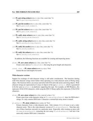 9.4. THE FOREIGN INCLUDE FILE 269
int PL put string nchars(term t t, size t len, const char *s)
See PL put string chars().
int PL put list ncodes(term t t, size t len, const char *s)
See PL put list codes().
int PL put list nchars(term t t, size t len, const char *s)
See PL put list chars().
int PL unify atom nchars(term t t, size t len, const char *s)
See PL unify atom chars().
int PL unify string nchars(term t t, size t len, const char *s)
See PL unify string chars().
int PL unify list ncodes(term t t, size t len, const char *s)
See PL unify codes().
int PL unify list nchars(term t t, size t len, const char *s)
See PL unify list chars().
In addition, the following functions are available for creating and inspecting atoms:
atom t PL new atom nchars(size t len, const char *s)
Create a new atom as PL new atom(), but using the given length and characters.
const char * PL atom nchars(atom t a, size t *len)
Extract the text and length of an atom.
Wide-character versions
Support for exchange of wide-character strings is still under consideration. The functions dealing
with 8-bit character strings return failure when operating on a wide-character atom or Prolog string
object. The functions below can extract and unify both 8-bit and wide atoms and string objects. Wide
character strings are represented as C arrays of objects of the type pl wchar t, which is guaranteed
to be the same as wchar t on platforms supporting this type. For example, on MS-Windows, this
represents 16-bit UCS2 characters, while using the GNU C library (glibc) this represents 32-bit UCS4
characters.
atom t PL new atom wchars(size t len, const pl wchar t *s)
Create atom from wide-character string as PL new atom nchars() does for ISO-Latin-1
strings. If s only contains ISO-Latin-1 characters a normal byte-array atom is created.
pl wchar t* PL atom wchars(atom t atom, int *len)
Extract characters from a wide-character atom. Fails (returns NULL) if atom is not a wide-
character atom. This is the wide-character version of PL atom nchars(). Note that only
one of these functions succeeds on a particular atom. Especially, after creating an atom with
PL new atom wchars(), extracting the text using PL atom wchars() will fail if the
atom only contains ISO-Latin-1 characters.
SWI-Prolog 6.4 Reference Manual
 