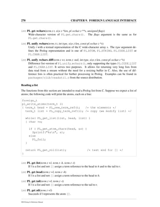 270 CHAPTER 9. FOREIGN LANGUAGE INTERFACE
int PL get wchars(term t t, size t *len, pl wchar t **s, unsigned ﬂags)
Wide-character version of PL get chars(). The ﬂags argument is the same as for
PL get chars().
int PL unify wchars(term t t, int type, size t len, const pl wchar t *s)
Unify t with a textual representation of the C wide-character array s. The type argument de-
ﬁnes the Prolog representation and is one of PL ATOM, PL STRING, PL CODE LIST or
PL CHAR LIST.
int PL unify wchars diff(term t +t, term t -tail, int type, size t len, const pl wchar t *s)
Difference list version of PL unify wchars(), only supporting the types PL CODE LIST
and PL CHAR LIST. It serves two purposes. It allows for returning very long lists from
data read from a stream without the need for a resizing buffer in C. Also, the use of dif-
ference lists is often practical for further processing in Prolog. Examples can be found in
packages/clib/readutil.c from the source distribution.
Reading a list
The functions from this section are intended to read a Prolog list from C. Suppose we expect a list of
atoms; the following code will print the atoms, each on a line:
foreign_t
pl_write_atoms(term_t l)
{ term_t head = PL_new_term_ref(); /* the elements */
term_t list = PL_copy_term_ref(l); /* copy (we modify list) */
while( PL_get_list(list, head, list) )
{ char *s;
if ( PL_get_atom_chars(head, &s) )
Sprintf("%sn", s);
else
PL_fail;
}
return PL_get_nil(list); /* test end for [] */
}
int PL get list(term t +l, term t -h, term t -t)
If l is a list and not [] assign a term reference to the head to h and to the tail to t.
int PL get head(term t +l, term t -h)
If l is a list and not [] assign a term reference to the head to h.
int PL get tail(term t +l, term t -t)
If l is a list and not [] assign a term reference to the tail to t.
int PL get nil(term t +l)
Succeeds if l represents the atom [].
SWI-Prolog 6.4 Reference Manual
 