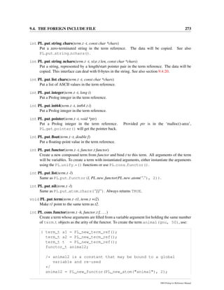 9.4. THE FOREIGN INCLUDE FILE 273
int PL put string chars(term t -t, const char *chars)
Put a zero-terminated string in the term reference. The data will be copied. See also
PL put string nchars().
int PL put string nchars(term t -t, size t len, const char *chars)
Put a string, represented by a length/start pointer pair in the term reference. The data will be
copied. This interface can deal with 0-bytes in the string. See also section 9.4.20.
int PL put list chars(term t -t, const char *chars)
Put a list of ASCII values in the term reference.
int PL put integer(term t -t, long i)
Put a Prolog integer in the term reference.
int PL put int64(term t -t, int64 t i)
Put a Prolog integer in the term reference.
int PL put pointer(term t -t, void *ptr)
Put a Prolog integer in the term reference. Provided ptr is in the ‘malloc()-area’,
PL get pointer() will get the pointer back.
int PL put ﬂoat(term t -t, double f)
Put a ﬂoating-point value in the term reference.
int PL put functor(term t -t, functor t functor)
Create a new compound term from functor and bind t to this term. All arguments of the term
will be variables. To create a term with instantiated arguments, either instantiate the arguments
using the PL unify *() functions or use PL cons functor().
int PL put list(term t -l)
Same as PL put functor(l, PL new functor(PL new atom(”.”), 2)).
int PL put nil(term t -l)
Same as PL put atom chars(”[]”). Always returns TRUE.
void PL put term(term t -t1, term t +t2)
Make t1 point to the same term as t2.
int PL cons functor(term t -h, functor t f, ...)
Create a term whose arguments are ﬁlled from a variable argument list holding the same number
of term t objects as the arity of the functor. To create the term animal(gnu, 50), use:
{ term_t a1 = PL_new_term_ref();
term_t a2 = PL_new_term_ref();
term_t t = PL_new_term_ref();
functor_t animal2;
/* animal2 is a constant that may be bound to a global
variable and re-used
*/
animal2 = PL_new_functor(PL_new_atom("animal"), 2);
SWI-Prolog 6.4 Reference Manual
 