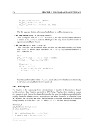 274 CHAPTER 9. FOREIGN LANGUAGE INTERFACE
PL_put_atom_chars(a1, "gnu");
PL_put_integer(a2, 50);
PL_cons_functor(t, animal2, a1, a2);
}
After this sequence, the term references a1 and a2 may be used for other purposes.
int PL cons functor v(term t -h, functor t f, term t a0)
Create a compound term like PL cons functor(), but a0 is an array of term references
as returned by PL new term refs(). The length of this array should match the number of
arguments required by the functor.
int PL cons list(term t -l, term t +h, term t +t)
Create a list (cons-) cell in l from the head h and tail t. The code below creates a list of atoms
from a char **. The list is built tail-to-head. The PL unify *() functions can be used to
build a list head-to-tail.
void
put_list(term_t l, int n, char **words)
{ term_t a = PL_new_term_ref();
PL_put_nil(l);
while( --n >= 0 )
{ PL_put_atom_chars(a, words[n]);
PL_cons_list(l, a, l);
}
}
Note that l can be redeﬁned within a PL cons list call as shown here because operationally
its old value is consumed before its new value is set.
9.4.5 Unifying data
The functions of this section unify terms with other terms or translated C data structures. Except
for PL unify(), these functions are speciﬁc to SWI-Prolog. They have been introduced because
they shorten the code for returning data to Prolog and at the same time make this more efﬁcient by
avoiding the need to allocate temporary term references and reduce the number of calls to the Prolog
API. Consider the case where we want a foreign function to return the host name of the machine
Prolog is running on. Using the PL get *() and PL put *() functions, the code becomes:
foreign_t
pl_hostname(term_t name)
{ char buf[100];
if ( gethostname(buf, sizeof(buf)) )
{ term_t tmp = PL_new_term_ref();
SWI-Prolog 6.4 Reference Manual
 
