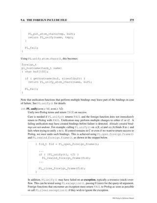 9.4. THE FOREIGN INCLUDE FILE 275
PL_put_atom_chars(tmp, buf);
return PL_unify(name, tmp);
}
PL_fail;
}
Using PL unify atom chars(), this becomes:
foreign_t
pl_hostname(term_t name)
{ char buf[100];
if ( gethostname(buf, sizeof(buf)) )
return PL_unify_atom_chars(name, buf);
PL_fail;
}
Note that uniﬁcation functions that perform multiple bindings may leave part of the bindings in case
of failure. See PL unify() for details.
int PL unify(term t ?t1, term t ?t2)
Unify two Prolog terms and return TRUE on success.
Care is needed if PL unify() returns FAIL and the foreign function does not immediately
return to Prolog with FAIL. Uniﬁcation may perform multiple changes to either t1 or t2. A
failing uniﬁcation may have created bindings before failure is detected. Already created bind-
ings are not undone. For example, calling PL unify() on a(X, a) and a(c,b) binds X to c and
fails when trying to unify a to b. If control remains in C or even if we want to return success to
Prolog, we must undo such bindings. This is achieved using PL open foreign frame()
and PL rewind foreign frame(), as shown in the snippet below.
{ fid_t fid = PL_open_foreign_frame();
...
if ( !PL_unify(t1, t2) )
PL_rewind_foreign_frame(fid);
...
PL_close_foreign_frame(fid);
}
In addition, PL unify() may have failed on an exception, typically a resource (stack) over-
ﬂow. This can be tested using PL exception(), passing 0 (zero) for the query-id argument.
Foreign functions that encounter an exception must return FAIL to Prolog as soon as possible
or call PL clear exception() if they wish to ignore the exception.
SWI-Prolog 6.4 Reference Manual
 