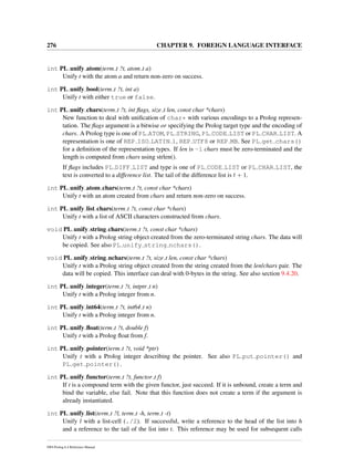 276 CHAPTER 9. FOREIGN LANGUAGE INTERFACE
int PL unify atom(term t ?t, atom t a)
Unify t with the atom a and return non-zero on success.
int PL unify bool(term t ?t, int a)
Unify t with either true or false.
int PL unify chars(term t ?t, int ﬂags, size t len, const char *chars)
New function to deal with uniﬁcation of char* with various encodings to a Prolog represen-
tation. The ﬂags argument is a bitwise or specifying the Prolog target type and the encoding of
chars. A Prolog type is one of PL ATOM, PL STRING, PL CODE LIST or PL CHAR LIST. A
representation is one of REP ISO LATIN 1, REP UTF8 or REP MB. See PL get chars()
for a deﬁnition of the representation types. If len is -1 chars must be zero-terminated and the
length is computed from chars using strlen().
If ﬂags includes PL DIFF LIST and type is one of PL CODE LIST or PL CHAR LIST, the
text is converted to a difference list. The tail of the difference list is t + 1.
int PL unify atom chars(term t ?t, const char *chars)
Unify t with an atom created from chars and return non-zero on success.
int PL unify list chars(term t ?t, const char *chars)
Unify t with a list of ASCII characters constructed from chars.
void PL unify string chars(term t ?t, const char *chars)
Unify t with a Prolog string object created from the zero-terminated string chars. The data will
be copied. See also PL unify string nchars().
void PL unify string nchars(term t ?t, size t len, const char *chars)
Unify t with a Prolog string object created from the string created from the len/chars pair. The
data will be copied. This interface can deal with 0-bytes in the string. See also section 9.4.20.
int PL unify integer(term t ?t, intptr t n)
Unify t with a Prolog integer from n.
int PL unify int64(term t ?t, int64 t n)
Unify t with a Prolog integer from n.
int PL unify ﬂoat(term t ?t, double f)
Unify t with a Prolog ﬂoat from f.
int PL unify pointer(term t ?t, void *ptr)
Unify t with a Prolog integer describing the pointer. See also PL put pointer() and
PL get pointer().
int PL unify functor(term t ?t, functor t f)
If t is a compound term with the given functor, just succeed. If it is unbound, create a term and
bind the variable, else fail. Note that this function does not create a term if the argument is
already instantiated.
int PL unify list(term t ?l, term t -h, term t -t)
Unify l with a list-cell (./2). If successful, write a reference to the head of the list into h
and a reference to the tail of the list into t. This reference may be used for subsequent calls
SWI-Prolog 6.4 Reference Manual
 