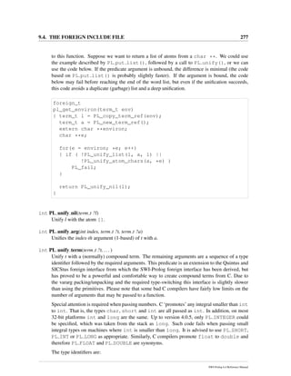 9.4. THE FOREIGN INCLUDE FILE 277
to this function. Suppose we want to return a list of atoms from a char **. We could use
the example described by PL put list(), followed by a call to PL unify(), or we can
use the code below. If the predicate argument is unbound, the difference is minimal (the code
based on PL put list() is probably slightly faster). If the argument is bound, the code
below may fail before reaching the end of the word list, but even if the uniﬁcation succeeds,
this code avoids a duplicate (garbage) list and a deep uniﬁcation.
foreign_t
pl_get_environ(term_t env)
{ term_t l = PL_copy_term_ref(env);
term_t a = PL_new_term_ref();
extern char **environ;
char **e;
for(e = environ; *e; e++)
{ if ( !PL_unify_list(l, a, l) ||
!PL_unify_atom_chars(a, *e) )
PL_fail;
}
return PL_unify_nil(l);
}
int PL unify nil(term t ?l)
Unify l with the atom [].
int PL unify arg(int index, term t ?t, term t ?a)
Uniﬁes the index-th argument (1-based) of t with a.
int PL unify term(term t ?t, ... )
Unify t with a (normally) compound term. The remaining arguments are a sequence of a type
identiﬁer followed by the required arguments. This predicate is an extension to the Quintus and
SICStus foreign interface from which the SWI-Prolog foreign interface has been derived, but
has proved to be a powerful and comfortable way to create compound terms from C. Due to
the vararg packing/unpacking and the required type-switching this interface is slightly slower
than using the primitives. Please note that some bad C compilers have fairly low limits on the
number of arguments that may be passed to a function.
Special attention is required when passing numbers. C ‘promotes’ any integral smaller than int
to int. That is, the types char, short and int are all passed as int. In addition, on most
32-bit platforms int and long are the same. Up to version 4.0.5, only PL INTEGER could
be speciﬁed, which was taken from the stack as long. Such code fails when passing small
integral types on machines where int is smaller than long. It is advised to use PL SHORT,
PL INT or PL LONG as appropriate. Similarly, C compilers promote float to double and
therefore PL FLOAT and PL DOUBLE are synonyms.
The type identiﬁers are:
SWI-Prolog 6.4 Reference Manual
 