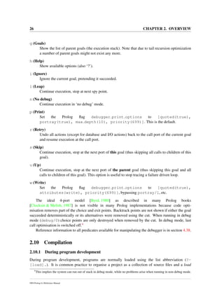 26 CHAPTER 2. OVERVIEW
g (Goals)
Show the list of parent goals (the execution stack). Note that due to tail recursion optimization
a number of parent goals might not exist any more.
h (Help)
Show available options (also ‘?’).
i (Ignore)
Ignore the current goal, pretending it succeeded.
l (Leap)
Continue execution, stop at next spy point.
n (No debug)
Continue execution in ‘no debug’ mode.
p (Print)
Set the Prolog ﬂag debugger print options to [quoted(true),
portray(true), max depth(10), priority(699)]. This is the default.
r (Retry)
Undo all actions (except for database and I/O actions) back to the call port of the current goal
and resume execution at the call port.
s (Skip)
Continue execution, stop at the next port of this goal (thus skipping all calls to children of this
goal).
u (Up)
Continue execution, stop at the next port of the parent goal (thus skipping this goal and all
calls to children of this goal). This option is useful to stop tracing a failure driven loop.
w (Write)
Set the Prolog ﬂag debugger print options to [quoted(true),
attributes(write), priority(699)], bypassing portray/1, etc.
The ideal 4-port model [Byrd, 1980] as described in many Prolog books
[Clocksin & Melish, 1987] is not visible in many Prolog implementations because code opti-
misation removes part of the choice and exit points. Backtrack points are not shown if either the goal
succeeded deterministically or its alternatives were removed using the cut. When running in debug
mode (debug/0) choice points are only destroyed when removed by the cut. In debug mode, last
call optimisation is switched off.4
Reference information to all predicates available for manipulating the debugger is in section 4.38.
2.10 Compilation
2.10.1 During program development
During program development, programs are normally loaded using the list abbreviation (?-
[load].). It is common practice to organise a project as a collection of source ﬁles and a load
4
This implies the system can run out of stack in debug mode, while no problems arise when running in non-debug mode.
SWI-Prolog 6.4 Reference Manual
 