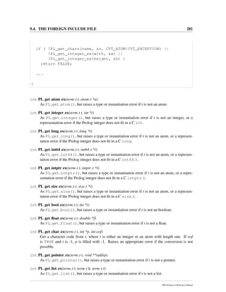 9.4. THE FOREIGN INCLUDE FILE 281
if ( !PL_get_chars(name, &n, CVT_ATOM|CVT_EXCEPTION) ||
!PL_get_integer_ex(with, &w) ||
!PL_get_integer_ex(height, &h) )
return FALSE;
...
}
int PL get atom ex(term t t, atom t *a)
As PL get atom(), but raises a type or instantiation error if t is not an atom.
int PL get integer ex(term t t, int *i)
As PL get integer(), but raises a type or instantiation error if t is not an integer, or a
representation error if the Prolog integer does not ﬁt in a C int.
int PL get long ex(term t t, long *i)
As PL get long(), but raises a type or instantiation error if t is not an atom, or a represen-
tation error if the Prolog integer does not ﬁt in a C long.
int PL get int64 ex(term t t, int64 t *i)
As PL get int64(), but raises a type or instantiation error if t is not an atom, or a represen-
tation error if the Prolog integer does not ﬁt in a C int64 t.
int PL get intptr ex(term t t, intptr t *i)
As PL get intptr(), but raises a type or instantiation error if t is not an atom, or a repre-
sentation error if the Prolog integer does not ﬁt in a C intptr t.
int PL get size ex(term t t, size t *i)
As PL get size(), but raises a type or instantiation error if t is not an atom, or a represen-
tation error if the Prolog integer does not ﬁt in a C size t.
int PL get bool ex(term t t, int *i)
As PL get bool(), but raises a type or instantiation error if t is not an boolean.
int PL get ﬂoat ex(term t t, double *f)
As PL get float(), but raises a type or instantiation error if t is not a ﬂoat.
int PL get char ex(term t t, int *p, int eof)
Get a character code from t, where t is either an integer or an atom with length one. If eof
is TRUE and t is -1, p is ﬁlled with -1. Raises an appropriate error if the conversion is not
possible.
int PL get pointer ex(term t t, void **addrp)
As PL get pointer(), but raises a type or instantiation error if t is not a pointer.
int PL get list ex(term t l, term t h, term t t)
As PL get list(), but raises a type or instantiation error if t is not a list.
SWI-Prolog 6.4 Reference Manual
 