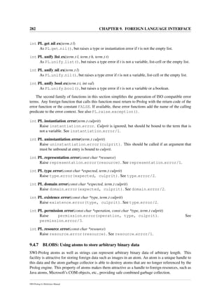282 CHAPTER 9. FOREIGN LANGUAGE INTERFACE
int PL get nil ex(term t l)
As PL get nil(), but raises a type or instantiation error if t is not the empty list.
int PL unify list ex(term t l, term t h, term t t)
As PL unify list(), but raises a type error if t is not a variable, list-cell or the empty list.
int PL unify nil ex(term t l)
As PL unify nil(), but raises a type error if t is not a variable, list-cell or the empty list.
int PL unify bool ex(term t t, int val)
As PL unify bool(), but raises a type error if t is not a variable or a boolean.
The second family of functions in this section simpliﬁes the generation of ISO compatible error
terms. Any foreign function that calls this function must return to Prolog with the return code of the
error function or the constant FALSE. If available, these error functions add the name of the calling
predicate to the error context. See also PL raise exception().
int PL instantiation error(term t culprit)
Raise instantiation error. Culprit is ignored, but should be bound to the term that is
not a variable. See instantiation error/1.
int PL uninstantiation error(term t culprit)
Raise uninstantiation error(culprit). This should be called if an argument that
must be unbound at entry is bound to culprit.
int PL representation error(const char *resource)
Raise representation error(resource). See representation error/1.
int PL type error(const char *expected, term t culprit)
Raise type error(expected, culprit). See type error/2.
int PL domain error(const char *expected, term t culprit)
Raise domain error(expected, culprit). See domain error/2.
int PL existence error(const char *type, term t culprit)
Raise existence error(type, culprit). See type error/2.
int PL permission error(const char *operation, const char *type, term t culprit)
Raise permission error(operation, type, culprit). See
permission error/3.
int PL resource error(const char *resource)
Raise resource error(resource). See resource error/1.
9.4.7 BLOBS: Using atoms to store arbitrary binary data
SWI-Prolog atoms as well as strings can represent arbitrary binary data of arbitrary length. This
facility is attractive for storing foreign data such as images in an atom. An atom is a unique handle to
this data and the atom garbage collector is able to destroy atoms that are no longer referenced by the
Prolog engine. This property of atoms makes them attractive as a handle to foreign resources, such as
Java atoms, Microsoft’s COM objects, etc., providing safe combined garbage collection.
SWI-Prolog 6.4 Reference Manual
 