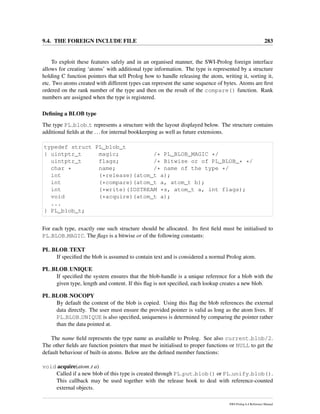 9.4. THE FOREIGN INCLUDE FILE 283
To exploit these features safely and in an organised manner, the SWI-Prolog foreign interface
allows for creating ‘atoms’ with additional type information. The type is represented by a structure
holding C function pointers that tell Prolog how to handle releasing the atom, writing it, sorting it,
etc. Two atoms created with different types can represent the same sequence of bytes. Atoms are ﬁrst
ordered on the rank number of the type and then on the result of the compare() function. Rank
numbers are assigned when the type is registered.
Deﬁning a BLOB type
The type PL blob t represents a structure with the layout displayed below. The structure contains
additional ﬁelds at the ...for internal bookkeeping as well as future extensions.
typedef struct PL_blob_t
{ uintptr_t magic; /* PL_BLOB_MAGIC */
uintptr_t flags; /* Bitwise or of PL_BLOB_* */
char * name; /* name of the type */
int (*release)(atom_t a);
int (*compare)(atom_t a, atom_t b);
int (*write)(IOSTREAM *s, atom_t a, int flags);
void (*acquire)(atom_t a);
...
} PL_blob_t;
For each type, exactly one such structure should be allocated. Its ﬁrst ﬁeld must be initialised to
PL BLOB MAGIC. The ﬂags is a bitwise or of the following constants:
PL BLOB TEXT
If speciﬁed the blob is assumed to contain text and is considered a normal Prolog atom.
PL BLOB UNIQUE
If speciﬁed the system ensures that the blob-handle is a unique reference for a blob with the
given type, length and content. If this ﬂag is not speciﬁed, each lookup creates a new blob.
PL BLOB NOCOPY
By default the content of the blob is copied. Using this ﬂag the blob references the external
data directly. The user must ensure the provided pointer is valid as long as the atom lives. If
PL BLOB UNIQUE is also speciﬁed, uniqueness is determined by comparing the pointer rather
than the data pointed at.
The name ﬁeld represents the type name as available to Prolog. See also current blob/2.
The other ﬁelds are function pointers that must be initialised to proper functions or NULL to get the
default behaviour of built-in atoms. Below are the deﬁned member functions:
void acquire(atom t a)
Called if a new blob of this type is created through PL put blob() or PL unify blob().
This callback may be used together with the release hook to deal with reference-counted
external objects.
SWI-Prolog 6.4 Reference Manual
 