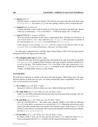 284 CHAPTER 9. FOREIGN LANGUAGE INTERFACE
int release(atom t a)
The blob (atom) a is about to be released. This function can retrieve the data of the blob using
PL blob data(). If it returns FALSE the atom garbage collector will not reclaim the atom.
int compare(atom t a, atom t b)
Compare the blobs a and b, both of which are of the type associated to this blob type. Return
values are, as memcmp(), < 0 if a is less than b, = 0 if both are equal, and > 0 otherwise.
int write(IOSTREAM *s, atom t a, int ﬂags)
Write the content of the blob a to the stream s respecting the ﬂags. The ﬂags are a bitwise or of
zero or more of the PL WRT * ﬂags deﬁned in SWI-Prolog.h. This prototype is available if
the undocumented SWI-Stream.h is included before SWI-Prolog.h.
If this function is not provided, write/1 emits the content of the blob for blobs of type
PL BLOB TEXT or a string of the format <#hex data> for binary blobs.
If a blob type is registered from a loadable object (shared object or DLL) the blob type must be
deregistered before the object may be released.
int PL unregister blob type(PL blob t *type)
Unlink the blob type from the registered type and transform the type of possible living blobs
to unregistered, avoiding further reference to the type structure, functions referred by it,
as well as the data. This function returns TRUE if no blobs of this type existed and FALSE
otherwise. PL unregister blob type() is intended for the uninstall() hook of foreign
modules, avoiding further references to the module.
Accessing blobs
The blob access functions are similar to the atom accessing functions. Blobs being atoms, the atom
functions operate on blobs and vice versa. For clarity and possible future compatibility issues, how-
ever, it is not advised to rely on this.
int PL is blob(term t t, PL blob t **type)
Succeeds if t refers to a blob, in which case type is ﬁlled with the type of the blob.
int PL unify blob(term t t, void *blob, size t len, PL blob t *type)
Unify t to a new blob constructed from the given data and associated to the given type. See also
PL unify atom nchars().
int PL put blob(term t t, void *blob, size t len, PL blob t *type)
Store the described blob in t. The return value indicates whether a new blob was allocated
(FALSE) or the blob is a reference to an existing blob (TRUE). Reporting new/existing can be
used to deal with external objects having their own reference counts. If the return is TRUE this
reference count must be incremented, and it must be decremented on blob destruction callback.
See also PL put atom nchars().
int PL get blob(term t t, void **blob, size t *len, PL blob t **type)
If t holds a blob or atom, get the data and type and return TRUE. Otherwise return FALSE.
Each result pointer may be NULL, in which case the requested information is ignored.
SWI-Prolog 6.4 Reference Manual
 