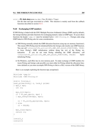 9.4. THE FOREIGN INCLUDE FILE 285
void * PL blob data(atom t a, size t *len, PL blob t **type)
Get the data and type associated to a blob. This function is mainly used from the callback
functions described in section 9.4.7.
9.4.8 Exchanging GMP numbers
If SWI-Prolog is linked with the GNU Multiple Precision Arithmetic Library (GMP, used by default),
the foreign interface provides functions for exchanging numeric values to GMP types. To access these
functions the header <gmp.h> must be included before <SWI-Prolog.h>. Foreign code using
GMP linked to SWI-Prolog asks for some considerations.
• SWI-Prolog normally rebinds the GMP allocation functions using mp set memory functions().
This means SWI-Prolog must be initialised before the foreign code touches any GMP function.
You can call cfuncref{PL_action}{PL_GMP_SET_ALLOC_FUNCTIONS, TRUE}
to force Prolog’s GMP initialization without doing the rest of the Prolog ini-
tialization. If you do not want Prolog rebinding the GMP allocation, call
cfuncref{PL_action}{PL_GMP_SET_ALLOC_FUNCTIONS, FALSE} before
initializing Prolog.
• On Windows, each DLL has its own memory pool. To make exchange of GMP numbers be-
tween Prolog and foreign code possible you must either let Prolog rebind the allocation func-
tions (default) or you must recompile SWI-Prolog to link to a DLL version of the GMP library.
Here is an example exploiting the function mpz nextprime():
#include <gmp.h>
#include <SWI-Prolog.h>
static foreign_t
next_prime(term_t n, term_t prime)
{ mpz_t mpz;
int rc;
mpz_init(mpz);
if ( PL_get_mpz(n, mpz) )
{ mpz_nextprime(mpz, mpz);
rc = PL_unify_mpz(prime, mpz);
} else
rc = FALSE;
mpz_clear(mpz);
return rc;
}
install_t
install()
SWI-Prolog 6.4 Reference Manual
 