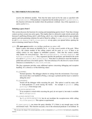9.4. THE FOREIGN INCLUDE FILE 287
receives the deﬁnition module. Note that the latter need not be the same as speciﬁed with
PL predicate(). If the predicate is imported into the module given to PL predicate(),
this function will return the module where the predicate is deﬁned. Any of the arguments n, a
and m can be NULL.
Initiating a query from C
This section discusses the functions for creating and manipulating queries from C. Note that a foreign
context can have at most one active query. This implies that it is allowed to make strictly nested calls
between C and Prolog (Prolog calls C, calls Prolog, calls C, etc.), but it is not allowed to open multiple
queries and start generating solutions for each of them by calling PL next solution(). Be sure
to call PL cut query() or PL close query() on any query you opened before opening the
next or returning control back to Prolog.
qid t PL open query(module t ctx, int ﬂags, predicate t p, term t +t0)
Opens a query and returns an identiﬁer for it. ctx is the context module of the goal. When
NULL, the context module of the calling context will be used, or user if there is no
calling context (as may happen in embedded systems). Note that the context module
only matters for meta-predicates. See meta predicate/1, context module/1 and
module transparent/1. The p argument speciﬁes the predicate, and should be the result
of a call to PL pred() or PL predicate(). Note that it is allowed to store this handle as
global data and reuse it for future queries. The term reference t0 is the ﬁrst of a vector of term
references as returned by PL new term refs(n).
The ﬂags arguments provides some additional options concerning debugging and exception
handling. It is a bitwise or of the following values:
PL Q NORMAL
Normal operation. The debugger inherits its settings from the environment. If an excep-
tion occurs that is not handled in Prolog, a message is printed and the tracer is started to
debug the error.4
PL Q NODEBUG
Switch off the debugger while executing the goal. This option is used by many calls
to hook-predicates to avoid tracing the hooks. An example is print/1 calling
portray/1 from foreign code.
PL Q CATCH EXCEPTION
If an exception is raised while executing the goal, do not report it, but make it available
for PL exception().
PL Q PASS EXCEPTION
As PL Q CATCH EXCEPTION, but do not invalidate the exception-term while calling
PL close query(). This option is experimental.
PL open query() can return the query identiﬁer ‘0’ if there is not enough space on the
environment stack. This function succeeds, even if the referenced predicate is not deﬁned. In
4
Do not pass the integer 0 for normal operation, as this is interpreted as PL Q NODEBUG for backward compatibility
reasons.
SWI-Prolog 6.4 Reference Manual
 