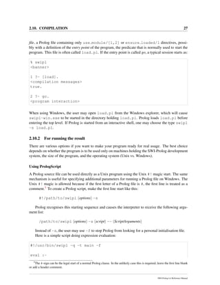 2.10. COMPILATION 27
ﬁle, a Prolog ﬁle containing only use module/[1,2] or ensure loaded/1 directives, possi-
bly with a deﬁnition of the entry point of the program, the predicate that is normally used to start the
program. This ﬁle is often called load.pl. If the entry point is called go, a typical session starts as:
% swipl
<banner>
1 ?- [load].
<compilation messages>
true.
2 ?- go.
<program interaction>
When using Windows, the user may open load.pl from the Windows explorer, which will cause
swipl-win.exe to be started in the directory holding load.pl. Prolog loads load.pl before
entering the top level. If Prolog is started from an interactive shell, one may choose the type swipl
-s load.pl.
2.10.2 For running the result
There are various options if you want to make your program ready for real usage. The best choice
depends on whether the program is to be used only on machines holding the SWI-Prolog development
system, the size of the program, and the operating system (Unix vs. Windows).
Using PrologScript
A Prolog source ﬁle can be used directly as a Unix program using the Unix #! magic start. The same
mechanism is useful for specifying additional parameters for running a Prolog ﬁle on Windows. The
Unix #! magic is allowed because if the ﬁrst letter of a Prolog ﬁle is #, the ﬁrst line is treated as a
comment.5 To create a Prolog script, make the ﬁrst line start like this:
#!/path/to/swipl options -s
Prolog recognises this starting sequence and causes the interpreter to receive the following argu-
ment list:
/path/to/swipl options -s script -- ScriptArguments
Instead of -s, the user may use -f to stop Prolog from looking for a personal initialisation ﬁle.
Here is a simple script doing expression evaluation:
#!/usr/bin/swipl -q -t main -f
eval :-
5
The #-sign can be the legal start of a normal Prolog clause. In the unlikely case this is required, leave the ﬁrst line blank
or add a header comment.
SWI-Prolog 6.4 Reference Manual
 