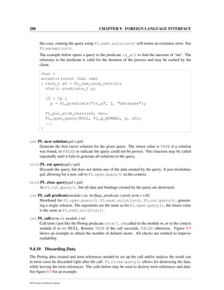 288 CHAPTER 9. FOREIGN LANGUAGE INTERFACE
this case, running the query using PL next solution() will return an existence error. See
PL exception().
The example below opens a query to the predicate is_a/2 to ﬁnd the ancestor of ‘me’. The
reference to the predicate is valid for the duration of the process and may be cached by the
client.
char *
ancestor(const char *me)
{ term_t a0 = PL_new_term_refs(2);
static predicate_t p;
if ( !p )
p = PL_predicate("is_a", 2, "database");
PL_put_atom_chars(a0, me);
PL_open_query(NULL, PL_Q_NORMAL, p, a0);
...
}
int PL next solution(qid t qid)
Generate the ﬁrst (next) solution for the given query. The return value is TRUE if a solution
was found, or FALSE to indicate the query could not be proven. This function may be called
repeatedly until it fails to generate all solutions to the query.
void PL cut query(qid t qid)
Discards the query, but does not delete any of the data created by the query. It just invalidates
qid, allowing for a new call to PL open query() in this context.
void PL close query(qid t qid)
As PL cut query(), but all data and bindings created by the query are destroyed.
int PL call predicate(module t m, int ﬂags, predicate t pred, term t +t0)
Shorthand for PL open query(), PL next solution(), PL cut query(), generat-
ing a single solution. The arguments are the same as for PL open query(), the return value
is the same as PL next solution().
int PL call(term t t, module t m)
Call term t just like the Prolog predicate once/1. t is called in the module m, or in the context
module if m == NULL. Returns TRUE if the call succeeds, FALSE otherwise. Figure 9.3
shows an example to obtain the number of deﬁned atoms. All checks are omitted to improve
readability.
9.4.10 Discarding Data
The Prolog data created and term references needed to set up the call and/or analyse the result can
in most cases be discarded right after the call. PL close query() allows for destroying the data,
while leaving the term references. The calls below may be used to destroy term references and data.
See ﬁgure 9.3 for an example.
SWI-Prolog 6.4 Reference Manual
 