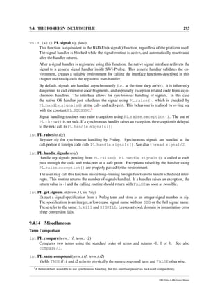 9.4. THE FOREIGN INCLUDE FILE 293
void (*)() PL signal(sig, func)
This function is equivalent to the BSD-Unix signal() function, regardless of the platform used.
The signal handler is blocked while the signal routine is active, and automatically reactivated
after the handler returns.
After a signal handler is registered using this function, the native signal interface redirects the
signal to a generic signal handler inside SWI-Prolog. This generic handler validates the en-
vironment, creates a suitable environment for calling the interface functions described in this
chapter and ﬁnally calls the registered user-handler.
By default, signals are handled asynchronously (i.e., at the time they arrive). It is inherently
dangerous to call extensive code fragments, and especially exception related code from asyn-
chronous handlers. The interface allows for synchronous handling of signals. In this case
the native OS handler just schedules the signal using PL raise(), which is checked by
PL handle signals() at the call- and redo-port. This behaviour is realised by or-ing sig
with the constant PL SIGSYNC.6
Signal handling routines may raise exceptions using PL raise exception(). The use of
PL throw() is not safe. If a synchronous handler raises an exception, the exception is delayed
to the next call to PL handle signals();
int PL raise(int sig)
Register sig for synchronous handling by Prolog. Synchronous signals are handled at the
call-port or if foreign code calls PL handle signals(). See also thread signal/2.
int PL handle signals(void)
Handle any signals pending from PL raise(). PL handle signals() is called at each
pass through the call- and redo-port at a safe point. Exceptions raised by the handler using
PL raise exception() are properly passed to the environment.
The user may call this function inside long-running foreign functions to handle scheduled inter-
rupts. This routine returns the number of signals handled. If a handler raises an exception, the
return value is -1 and the calling routine should return with FALSE as soon as possible.
int PL get signum ex(term t t, int *sig)
Extract a signal speciﬁcation from a Prolog term and store as an integer signal number in sig.
The speciﬁcation is an integer, a lowercase signal name without SIG or the full signal name.
These refer to the same: 9, kill and SIGKILL. Leaves a typed, domain or instantiation error
if the conversion fails.
9.4.14 Miscellaneous
Term Comparison
int PL compare(term t t1, term t t2)
Compares two terms using the standard order of terms and returns -1, 0 or 1. See also
compare/3.
int PL same compound(term t t1, term t t2)
Yields TRUE if t1 and t2 refer to physically the same compound term and FALSE otherwise.
6
A better default would be to use synchronous handling, but this interface preserves backward compatibility.
SWI-Prolog 6.4 Reference Manual
 