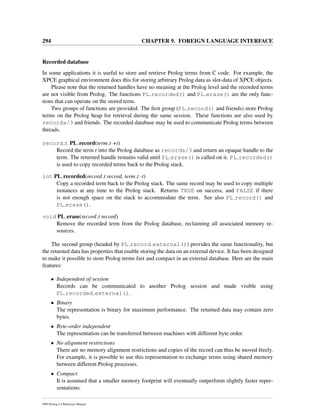 294 CHAPTER 9. FOREIGN LANGUAGE INTERFACE
Recorded database
In some applications it is useful to store and retrieve Prolog terms from C code. For example, the
XPCE graphical environment does this for storing arbitrary Prolog data as slot-data of XPCE objects.
Please note that the returned handles have no meaning at the Prolog level and the recorded terms
are not visible from Prolog. The functions PL recorded() and PL erase() are the only func-
tions that can operate on the stored term.
Two groups of functions are provided. The ﬁrst group (PL record() and friends) store Prolog
terms on the Prolog heap for retrieval during the same session. These functions are also used by
recorda/3 and friends. The recorded database may be used to communicate Prolog terms between
threads.
record t PL record(term t +t)
Record the term t into the Prolog database as recorda/3 and return an opaque handle to the
term. The returned handle remains valid until PL erase() is called on it. PL recorded()
is used to copy recorded terms back to the Prolog stack.
int PL recorded(record t record, term t -t)
Copy a recorded term back to the Prolog stack. The same record may be used to copy multiple
instances at any time to the Prolog stack. Returns TRUE on success, and FALSE if there
is not enough space on the stack to accommodate the term. See also PL record() and
PL erase().
void PL erase(record t record)
Remove the recorded term from the Prolog database, reclaiming all associated memory re-
sources.
The second group (headed by PL record external()) provides the same functionality, but
the returned data has properties that enable storing the data on an external device. It has been designed
to make it possible to store Prolog terms fast and compact in an external database. Here are the main
features:
• Independent of session
Records can be communicated to another Prolog session and made visible using
PL recorded external().
• Binary
The representation is binary for maximum performance. The returned data may contain zero
bytes.
• Byte-order independent
The representation can be transferred between machines with different byte order.
• No alignment restrictions
There are no memory alignment restrictions and copies of the record can thus be moved freely.
For example, it is possible to use this representation to exchange terms using shared memory
between different Prolog processes.
• Compact
It is assumed that a smaller memory footprint will eventually outperform slightly faster repre-
sentations.
SWI-Prolog 6.4 Reference Manual
 