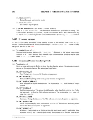 296 CHAPTER 9. FOREIGN LANGUAGE INTERFACE
PL FILE EXECUTE
Demand execute-access on the result.
PL FILE NOERRORS
Do not raise any exceptions.
int PL get ﬁle nameW(term t spec, wchar t **name, int ﬂags)
Same as PL get file name(), but returns the ﬁlename as a wide-character string. This
is intended for Windows to access the Unicode version of the Win32 API. Note that the ﬂag
PL FILE OSPATH must be provided to fetch a ﬁlename in OS native (e.g., C:xy) notation.
9.4.15 Errors and warnings
PL warning() prints a standard Prolog warning message to the standard error (user error)
stream. Please note that new code should consider using PL raise exception() to raise a Prolog
exception. See also section 4.10.
int PL warning(format, a1, ...)
Print an error message starting with ‘[WARNING: ’, followed by the output from format,
followed by a ‘]’ and a newline. Then start the tracer. format and the arguments are the same
as for printf(2). Always returns FALSE.
9.4.16 Environment Control from Foreign Code
int PL action(int, ...)
Perform some action on the Prolog system. int describes the action. Remaining arguments
depend on the requested action. The actions are listed below:
PL ACTION TRACE
Start Prolog tracer (trace/0). Requires no arguments.
PL ACTION DEBUG
Switch on Prolog debug mode (debug/0). Requires no arguments.
PL ACTION BACKTRACE
Print backtrace on current output stream. The argument (an int) is the number of frames
printed.
PL ACTION HALT
Halt Prolog execution. This action should be called rather than Unix exit() to give Prolog
the opportunity to clean up. This call does not return. The argument (an int) is the exit
code. See halt/1.
PL ACTION ABORT
Generate a Prolog abort (abort/0). This call does not return. Requires no arguments.
PL ACTION BREAK
Create a standard Prolog break environment (break/0). Returns after the user types the
end-of-ﬁle character. Requires no arguments.
PL ACTION GUIAPP
Windows: Used to indicate to the kernel that the application is a GUI application if the
argument is not 0, and a console application if the argument is 0. If a fatal error occurs,
SWI-Prolog 6.4 Reference Manual
 