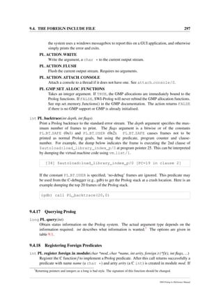 9.4. THE FOREIGN INCLUDE FILE 297
the system uses a windows messagebox to report this on a GUI application, and otherwise
simply prints the error and exits.
PL ACTION WRITE
Write the argument, a char * to the current output stream.
PL ACTION FLUSH
Flush the current output stream. Requires no arguments.
PL ACTION ATTACH CONSOLE
Attach a console to a thread if it does not have one. See attach console/0.
PL GMP SET ALLOC FUNCTIONS
Takes an integer argument. If TRUE, the GMP allocations are immediately bound to the
Prolog functions. If FALSE, SWI-Prolog will never rebind the GMP allocation functions.
See mp set memory functions() in the GMP documentation. The action returns FALSE
if there is no GMP support or GMP is already initialised.
int PL backtrace(int depth, int ﬂags)
Print a Prolog backtrace to the standard error stream. The depth argument speciﬁes the max-
imum number of frames to print. The ﬂags argument is a bitwise or of the constants
PL BT SAFE (0x1) and PL BT USER (0x2). PL BT SAFE causes frames not to be
printed as normal Prolog goals, but using the predicate, program counter and clause-
number. For example, the dump below indicates the frame is executing the 2nd clause of
$autoload:load_library_index_p/0 at program pointer 25. This can be interpreted
by dumping the virtual machine code using vm list/1.
[34] $autoload:load_library_index_p/0 [PC=19 in clause 2]
If the constant PL BT USER is speciﬁed, ‘no-debug’ frames are ignored. This predicate may
be used from the C-debugger (e.g., gdb) to get the Prolog stack at a crash location. Here is an
example dumping the top 20 frames of the Prolog stack.
(gdb) call PL_backtrace(20,0)
9.4.17 Querying Prolog
long PL query(int)
Obtain status information on the Prolog system. The actual argument type depends on the
information required. int describes what information is wanted.7 The options are given in
table 9.1.
9.4.18 Registering Foreign Predicates
int PL register foreign in module(char *mod, char *name, int arity, foreign t (*f)(), int ﬂags, ...)
Register the C function f to implement a Prolog predicate. After this call returns successfully a
predicate with name name (a char *) and arity arity (a C int) is created in module mod. If
7
Returning pointers and integers as a long is bad style. The signature of this function should be changed.
SWI-Prolog 6.4 Reference Manual
 
