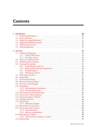 Contents
1 Introduction 10
1.1 Positioning SWI-Prolog . . . . . . . . . . . . . . . . . . . . . . . . . . . . . . . . . 10
1.2 Status and releases . . . . . . . . . . . . . . . . . . . . . . . . . . . . . . . . . . . 11
1.3 Should I be using SWI-Prolog? . . . . . . . . . . . . . . . . . . . . . . . . . . . . . 11
1.4 Support the SWI-Prolog project . . . . . . . . . . . . . . . . . . . . . . . . . . . . 12
1.5 Implementation history . . . . . . . . . . . . . . . . . . . . . . . . . . . . . . . . . 13
1.6 Acknowledgements . . . . . . . . . . . . . . . . . . . . . . . . . . . . . . . . . . . 13
2 Overview 15
2.1 Getting started quickly . . . . . . . . . . . . . . . . . . . . . . . . . . . . . . . . . 15
2.1.1 Starting SWI-Prolog . . . . . . . . . . . . . . . . . . . . . . . . . . . . . . 15
2.1.2 Executing a query . . . . . . . . . . . . . . . . . . . . . . . . . . . . . . . 16
2.2 The user’s initialisation ﬁle . . . . . . . . . . . . . . . . . . . . . . . . . . . . . . . 16
2.3 Initialisation ﬁles and goals . . . . . . . . . . . . . . . . . . . . . . . . . . . . . . . 17
2.4 Command line options . . . . . . . . . . . . . . . . . . . . . . . . . . . . . . . . . 17
2.4.1 Controlling the stack sizes . . . . . . . . . . . . . . . . . . . . . . . . . . . 19
2.4.2 Running goals from the command line . . . . . . . . . . . . . . . . . . . . . 19
2.4.3 Compiler options . . . . . . . . . . . . . . . . . . . . . . . . . . . . . . . . 19
2.4.4 Maintenance options . . . . . . . . . . . . . . . . . . . . . . . . . . . . . . 20
2.5 GNU Emacs Interface . . . . . . . . . . . . . . . . . . . . . . . . . . . . . . . . . . 21
2.6 Online Help . . . . . . . . . . . . . . . . . . . . . . . . . . . . . . . . . . . . . . . 21
2.7 Command line history . . . . . . . . . . . . . . . . . . . . . . . . . . . . . . . . . . 22
2.8 Reuse of top-level bindings . . . . . . . . . . . . . . . . . . . . . . . . . . . . . . . 22
2.9 Overview of the Debugger . . . . . . . . . . . . . . . . . . . . . . . . . . . . . . . 23
2.10 Compilation . . . . . . . . . . . . . . . . . . . . . . . . . . . . . . . . . . . . . . . 26
2.10.1 During program development . . . . . . . . . . . . . . . . . . . . . . . . . 26
2.10.2 For running the result . . . . . . . . . . . . . . . . . . . . . . . . . . . . . . 27
2.11 Environment Control (Prolog ﬂags) . . . . . . . . . . . . . . . . . . . . . . . . . . 30
2.12 An overview of hook predicates . . . . . . . . . . . . . . . . . . . . . . . . . . . . 41
2.13 Automatic loading of libraries . . . . . . . . . . . . . . . . . . . . . . . . . . . . . 42
2.14 Garbage Collection . . . . . . . . . . . . . . . . . . . . . . . . . . . . . . . . . . . 44
2.15 Syntax Notes . . . . . . . . . . . . . . . . . . . . . . . . . . . . . . . . . . . . . . 44
2.15.1 ISO Syntax Support . . . . . . . . . . . . . . . . . . . . . . . . . . . . . . 44
2.16 Rational trees (cyclic terms) . . . . . . . . . . . . . . . . . . . . . . . . . . . . . . 48
2.17 Just-in-time clause indexing . . . . . . . . . . . . . . . . . . . . . . . . . . . . . . 49
2.17.1 Future directions . . . . . . . . . . . . . . . . . . . . . . . . . . . . . . . . 50
2.17.2 Indexing and portability . . . . . . . . . . . . . . . . . . . . . . . . . . . . 50
2.18 Wide character support . . . . . . . . . . . . . . . . . . . . . . . . . . . . . . . . . 50
2.18.1 Wide character encodings on streams . . . . . . . . . . . . . . . . . . . . . 50
2.19 System limits . . . . . . . . . . . . . . . . . . . . . . . . . . . . . . . . . . . . . . 52
SWI-Prolog 6.4 Reference Manual
 