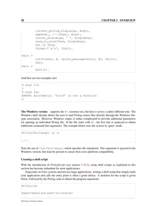 28 CHAPTER 2. OVERVIEW
current_prolog_flag(argv, Argv),
append(_, [--|Args], Argv),
concat_atom(Args, ’ ’, SingleArg),
term_to_atom(Term, SingleArg),
Val is Term,
format(’˜w˜n’, [Val]).
main :-
catch(eval, E, (print_message(error, E), fail)),
halt.
main :-
halt(1).
And here are two example runs:
% eval 1+2
3
% eval foo
ERROR: Arithmetic: ‘foo/0’ is not a function
%
The Windows version supports the #! construct too, but here it serves a rather different role. The
Windows shell already allows the user to start Prolog source ﬁles directly through the Windows ﬁle-
type association. However, Windows makes it rather complicated to provide additional parameters
for opening an individual Prolog ﬁle. If the ﬁle starts with #!, the ﬁrst line is analysed to obtain
additional command line arguments. The example below runs the system in ‘quiet’ mode.
#!/usr/bin/swipl -q -s
....
Note the use of /usr/bin/swipl, which speciﬁes the interpreter. This argument is ignored in the
Windows version, but must be present to ensure best cross-platform compatibility.
Creating a shell script
With the introduction of PrologScript (see section 2.10.2), using shell scripts as explained in this
section has become redundant for most applications.
Especially on Unix systems and not-too-large applications, writing a shell script that simply loads
your application and calls the entry point is often a good choice. A skeleton for the script is given
below, followed by the Prolog code to obtain the program arguments.
#!/bin/sh
base=<absolute-path-to-source>
SWI-Prolog 6.4 Reference Manual
 