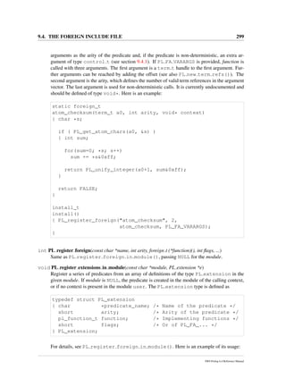 9.4. THE FOREIGN INCLUDE FILE 299
arguments as the arity of the predicate and, if the predicate is non-deterministic, an extra ar-
gument of type control t (see section 9.4.1). If PL FA VARARGS is provided, function is
called with three arguments. The ﬁrst argument is a term t handle to the ﬁrst argument. Fur-
ther arguments can be reached by adding the offset (see also PL new term refs()). The
second argument is the arity, which deﬁnes the number of valid term references in the argument
vector. The last argument is used for non-deterministic calls. It is currently undocumented and
should be deﬁned of type void*. Here is an example:
static foreign_t
atom_checksum(term_t a0, int arity, void* context)
{ char *s;
if ( PL_get_atom_chars(a0, &s) )
{ int sum;
for(sum=0; *s; s++)
sum += *s&0xff;
return PL_unify_integer(a0+1, sum&0xff);
}
return FALSE;
}
install_t
install()
{ PL_register_foreign("atom_checksum", 2,
atom_checksum, PL_FA_VARARGS);
}
int PL register foreign(const char *name, int arity, foreign t (*function)(), int ﬂags, ...)
Same as PL register foreign in module(), passing NULL for the module.
void PL register extensions in module(const char *module, PL extension *e)
Register a series of predicates from an array of deﬁnitions of the type PL extension in the
given module. If module is NULL, the predicate is created in the module of the calling context,
or if no context is present in the module user. The PL extension type is deﬁned as
typedef struct PL_extension
{ char *predicate_name; /* Name of the predicate */
short arity; /* Arity of the predicate */
pl_function_t function; /* Implementing functions */
short flags; /* Or of PL_FA_... */
} PL_extension;
For details, see PL register foreign in module(). Here is an example of its usage:
SWI-Prolog 6.4 Reference Manual
 