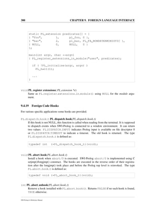 300 CHAPTER 9. FOREIGN LANGUAGE INTERFACE
static PL_extension predicates[] = {
{ "foo", 1, pl_foo, 0 },
{ "bar", 2, pl_bar, PL_FA_NONDETERMINISTIC },
{ NULL, 0, NULL, 0 }
};
main(int argc, char **argv)
{ PL_register_extensions_in_module("user", predicates);
if ( !PL_initialise(argc, argv) )
PL_halt(1);
...
}
void PL register extensions( PL extension *e)
Same as PL register extensions in module() using NULL for the module argu-
ment.
9.4.19 Foreign Code Hooks
For various speciﬁc applications some hooks are provided.
PL dispatch hook t PL dispatch hook(PL dispatch hook t)
If this hook is not NULL, this function is called when reading from the terminal. It is supposed
to dispatch events when SWI-Prolog is connected to a window environment. It can return
two values: PL DISPATCH INPUT indicates Prolog input is available on ﬁle descriptor 0
or PL DISPATCH TIMEOUT to indicate a timeout. The old hook is returned. The type
PL dispatch hook t is deﬁned as:
typedef int (*PL_dispatch_hook_t)(void);
void PL abort hook(PL abort hook t)
Install a hook when abort/0 is executed. SWI-Prolog abort/0 is implemented using C
setjmp()/longjmp() construct. The hooks are executed in the reverse order of their registra-
tion after the longjmp() took place and before the Prolog top level is reinvoked. The type
PL abort hook t is deﬁned as:
typedef void (*PL_abort_hook_t)(void);
int PL abort unhook(PL abort hook t)
Remove a hook installed with PL abort hook(). Returns FALSE if no such hook is found,
TRUE otherwise.
SWI-Prolog 6.4 Reference Manual
 