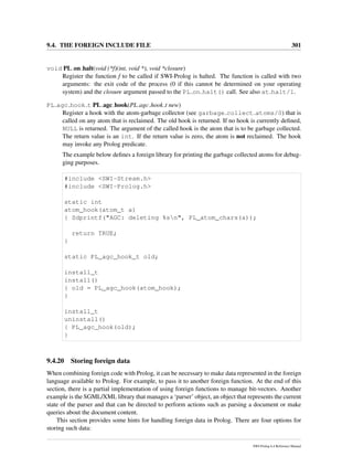 9.4. THE FOREIGN INCLUDE FILE 301
void PL on halt(void (*f)(int, void *), void *closure)
Register the function f to be called if SWI-Prolog is halted. The function is called with two
arguments: the exit code of the process (0 if this cannot be determined on your operating
system) and the closure argument passed to the PL on halt() call. See also at halt/1.
PL agc hook t PL agc hook(PL agc hook t new)
Register a hook with the atom-garbage collector (see garbage collect atoms/0) that is
called on any atom that is reclaimed. The old hook is returned. If no hook is currently deﬁned,
NULL is returned. The argument of the called hook is the atom that is to be garbage collected.
The return value is an int. If the return value is zero, the atom is not reclaimed. The hook
may invoke any Prolog predicate.
The example below deﬁnes a foreign library for printing the garbage collected atoms for debug-
ging purposes.
#include <SWI-Stream.h>
#include <SWI-Prolog.h>
static int
atom_hook(atom_t a)
{ Sdprintf("AGC: deleting %sn", PL_atom_chars(a));
return TRUE;
}
static PL_agc_hook_t old;
install_t
install()
{ old = PL_agc_hook(atom_hook);
}
install_t
uninstall()
{ PL_agc_hook(old);
}
9.4.20 Storing foreign data
When combining foreign code with Prolog, it can be necessary to make data represented in the foreign
language available to Prolog. For example, to pass it to another foreign function. At the end of this
section, there is a partial implementation of using foreign functions to manage bit-vectors. Another
example is the SGML/XML library that manages a ‘parser’ object, an object that represents the current
state of the parser and that can be directed to perform actions such as parsing a document or make
queries about the document content.
This section provides some hints for handling foreign data in Prolog. There are four options for
storing such data:
SWI-Prolog 6.4 Reference Manual
 
