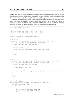 9.4. THE FOREIGN INCLUDE FILE 303
Integer sets with not-too-far-apart upper- and lower-bounds can be represented using bit-vectors.
Common set operations, such as union, intersection, etc., are reduced to simple and’ing and or’ing
the bit-vectors. This can be done using Prolog’s unbounded integers.
For really demanding applications, foreign representation will perform better, especially time-
wise. Bit-vectors are naturally expressed using string objects. If the string is wrapped in
bitvector/1, the lower-bound of the vector is 0 and the upper-bound is not deﬁned; an imple-
mentation for getting and putting the sets as well as the union predicate for it is below.
#include <SWI-Prolog.h>
#define max(a, b) ((a) > (b) ? (a) : (b))
#define min(a, b) ((a) < (b) ? (a) : (b))
static functor_t FUNCTOR_bitvector1;
static int
get_bitvector(term_t in, int *len, unsigned char **data)
{ if ( PL_is_functor(in, FUNCTOR_bitvector1) )
{ term_t a = PL_new_term_ref();
PL_get_arg(1, in, a);
return PL_get_string(a, (char **)data, len);
}
PL_fail;
}
static int
unify_bitvector(term_t out, int len, const unsigned char *data)
{ if ( PL_unify_functor(out, FUNCTOR_bitvector1) )
{ term_t a = PL_new_term_ref();
PL_get_arg(1, out, a);
return PL_unify_string_nchars(a, len, (const char *)data);
}
PL_fail;
}
static foreign_t
pl_bitvector_union(term_t t1, term_t t2, term_t u)
{ unsigned char *s1, *s2;
int l1, l2;
if ( get_bitvector(t1, &l1, &s1) &&
get_bitvector(t2, &l2, &s2) )
SWI-Prolog 6.4 Reference Manual
 