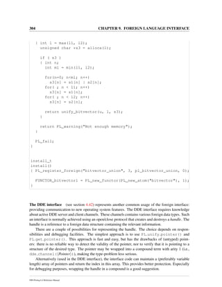 304 CHAPTER 9. FOREIGN LANGUAGE INTERFACE
{ int l = max(l1, l2);
unsigned char *s3 = alloca(l);
if ( s3 )
{ int n;
int ml = min(l1, l2);
for(n=0; n<ml; n++)
s3[n] = s1[n] | s2[n];
for( ; n < l1; n++)
s3[n] = s1[n];
for( ; n < l2; n++)
s3[n] = s2[n];
return unify_bitvector(u, l, s3);
}
return PL_warning("Not enough memory");
}
PL_fail;
}
install_t
install()
{ PL_register_foreign("bitvector_union", 3, pl_bitvector_union, 0);
FUNCTOR_bitvector1 = PL_new_functor(PL_new_atom("bitvector"), 1);
}
The DDE interface (see section 4.42) represents another common usage of the foreign interface:
providing communication to new operating system features. The DDE interface requires knowledge
about active DDE server and client channels. These channels contains various foreign data types. Such
an interface is normally achieved using an open/close protocol that creates and destroys a handle. The
handle is a reference to a foreign data structure containing the relevant information.
There are a couple of possibilities for representing the handle. The choice depends on respon-
sibilities and debugging facilities. The simplest approach is to use PL unify pointer() and
PL get pointer(). This approach is fast and easy, but has the drawbacks of (untyped) point-
ers: there is no reliable way to detect the validity of the pointer, nor to verify that it is pointing to a
structure of the desired type. The pointer may be wrapped into a compound term with arity 1 (i.e.,
dde channel( Pointer )), making the type-problem less serious.
Alternatively (used in the DDE interface), the interface code can maintain a (preferably variable
length) array of pointers and return the index in this array. This provides better protection. Especially
for debugging purposes, wrapping the handle in a compound is a good suggestion.
SWI-Prolog 6.4 Reference Manual
 
