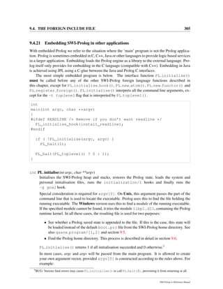 9.4. THE FOREIGN INCLUDE FILE 305
9.4.21 Embedding SWI-Prolog in other applications
With embedded Prolog we refer to the situation where the ‘main’ program is not the Prolog applica-
tion. Prolog is sometimes embedded in C, C++, Java or other languages to provide logic based services
in a larger application. Embedding loads the Prolog engine as a library to the external language. Pro-
log itself only provides for embedding in the C language (compatible with C++). Embedding in Java
is achieved using JPL using a C-glue between the Java and Prolog C interfaces.
The most simple embedded program is below. The interface function PL initialise()
must be called before any of the other SWI-Prolog foreign language functions described in
this chapter, except for PL initialise hook(), PL new atom(), PL new functor() and
PL register foreign(). PL initialise() interprets all the command line arguments, ex-
cept for the -t toplevel ﬂag that is interpreted by PL toplevel().
int
main(int argc, char **argv)
{
#ifdef READLINE /* Remove if you don’t want readline */
PL_initialise_hook(install_readline);
#endif
if ( !PL_initialise(argc, argv) )
PL_halt(1);
PL_halt(PL_toplevel() ? 0 : 1);
}
int PL initialise(int argc, char **argv)
Initialises the SWI-Prolog heap and stacks, restores the Prolog state, loads the system and
personal initialisation ﬁles, runs the initialization/1 hooks and ﬁnally runs the
-g goal hook.
Special consideration is required for argv[0]. On Unix, this argument passes the part of the
command line that is used to locate the executable. Prolog uses this to ﬁnd the ﬁle holding the
running executable. The Windows version uses this to ﬁnd a module of the running executable.
If the speciﬁed module cannot be found, it tries the module libpl.dll, containing the Prolog
runtime kernel. In all these cases, the resulting ﬁle is used for two purposes:
• See whether a Prolog saved state is appended to the ﬁle. If this is the case, this state will
be loaded instead of the default boot.prc ﬁle from the SWI-Prolog home directory. See
also qsave program/[1,2] and section 9.5.
• Find the Prolog home directory. This process is described in detail in section 9.6.
PL initialise() returns 1 if all initialisation succeeded and 0 otherwise.9
In most cases, argc and argv will be passed from the main program. It is allowed to create
your own argument vector, provided argv[0] is constructed according to the rules above. For
example:
9
BUG: Various fatal errors may cause PL initialise() to call PL halt(1), preventing it from returning at all.
SWI-Prolog 6.4 Reference Manual
 