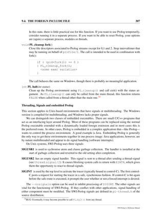 9.4. THE FOREIGN INCLUDE FILE 307
In this state, there is little practical use for this function. If you want to use Prolog temporarily,
consider running it in a separate process. If you want to be able to reset Prolog, your options
are (again) a separate process, modules or threads.
void PL cleanup fork()
Close ﬁle descriptors associated to Prolog streams except for 0,1 and 2. Stop intervaltimer that
may be running on behalf of profile/1. The call is intended to be used in combination with
fork():
if ( (pid=fork()) == 0 )
{ PL_cleanup_fork();
<some exec variation>
}
The call behaves the same on Windows, though there is probably no meaningful application.
int PL halt(int status)
Clean up the Prolog environment using PL cleanup() and call exit() with the status ar-
gument. As PL cleanup() can only be called from the main thread, this function returns
FALSE when called from a thread other than the main one.10
Threading, Signals and embedded Prolog
This section applies to Unix-based environments that have signals or multithreading. The Windows
version is compiled for multithreading, and Windows lacks proper signals.
We can distinguish two classes of embedded executables. There are small C/C++ programs that
act as an interfacing layer around Prolog. Most of these programs can be replaced using the normal
Prolog executable extended with a dynamically loaded foreign extension and in most cases this is
the preferred route. In other cases, Prolog is embedded in a complex application that—like Prolog—
wants to control the process environment. A good example is Java. Embedding Prolog is generally
the only way to get these environments together in one process image. Java applications, however, are
by nature multithreaded and appear to do signal handling (software interrupts).
On Unix systems, SWI-Prolog uses three signals:
SIGUSR1 is used to sychronise atom and clause garbage collection. The handler is installed at the
start of garbage collection and reverted to the old setting after completion.
SIGUSR2 has an empty signal handler. This signal is sent to a thread after sending a thread-signal
(see thread signal/2). It causes blocking system calls to return with EINTR, which gives
them the opportunity to react to thread-signals.
SIGINT is used by the top level to activate the tracer (typically bound to control-C). The ﬁrst control-
C posts a request for starting the tracer in a safe, synchronous fashion. If control-C is hit again
before the safe route is executed, it prompts the user whether or not a forced interrupt is desired.
The --nosignals option can be used to inhibit processing of SIGINT. The other signals are
vital for the functioning of SWI-Prolog. If they conﬂict with other applications, signal handling of
either component must be modiﬁed. The SWI-Prolog signals are deﬁned in pl-thread.h of the
source distribution.
10
BUG: Eventually it may become possible to call PL halt() from any thread.
SWI-Prolog 6.4 Reference Manual
 