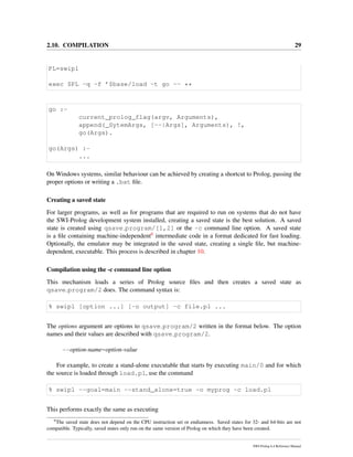 2.10. COMPILATION 29
PL=swipl
exec $PL -q -f ’$base/load -t go -- **
go :-
current_prolog_flag(argv, Arguments),
append(_SytemArgs, [--|Args], Arguments), !,
go(Args).
go(Args) :-
...
On Windows systems, similar behaviour can be achieved by creating a shortcut to Prolog, passing the
proper options or writing a .bat ﬁle.
Creating a saved state
For larger programs, as well as for programs that are required to run on systems that do not have
the SWI-Prolog development system installed, creating a saved state is the best solution. A saved
state is created using qsave program/[1,2] or the -c command line option. A saved state
is a ﬁle containing machine-independent6 intermediate code in a format dedicated for fast loading.
Optionally, the emulator may be integrated in the saved state, creating a single ﬁle, but machine-
dependent, executable. This process is described in chapter 10.
Compilation using the -c command line option
This mechanism loads a series of Prolog source ﬁles and then creates a saved state as
qsave program/2 does. The command syntax is:
% swipl [option ...] [-o output] -c file.pl ...
The options argument are options to qsave program/2 written in the format below. The option
names and their values are described with qsave program/2.
--option-name=option-value
For example, to create a stand-alone executable that starts by executing main/0 and for which
the source is loaded through load.pl, use the command
% swipl --goal=main --stand_alone=true -o myprog -c load.pl
This performs exactly the same as executing
6
The saved state does not depend on the CPU instruction set or endianness. Saved states for 32- and 64-bits are not
compatible. Typically, saved states only run on the same version of Prolog on which they have been created.
SWI-Prolog 6.4 Reference Manual
 