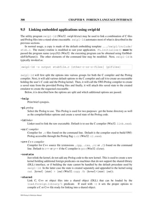 308 CHAPTER 9. FOREIGN LANGUAGE INTERFACE
9.5 Linking embedded applications using swipl-ld
The utility program swipl-ld (Win32: swipl-ld.exe) may be used to link a combination of C ﬁles
and Prolog ﬁles into a stand-alone executable. swipl-ld automates most of what is described in the
previous sections.
In normal usage, a copy is made of the default embedding template .../swipl/include/
stub.c. The main() routine is modiﬁed to suit your application. PL initialise() must be
passed the program name (argv[0]) (Win32: the executing program can be obtained using GetMod-
uleFileName()). The other elements of the command line may be modiﬁed. Next, swipl-ld is
typically invoked as:
swipl-ld -o output stubfile.c [other-c-or-o-files] [plfiles]
swipl-ld will ﬁrst split the options into various groups for both the C compiler and the Prolog
compiler. Next, it will add various default options to the C compiler and call it to create an executable
holding the user’s C code and the Prolog kernel. Then, it will call the SWI-Prolog compiler to create
a saved state from the provided Prolog ﬁles and ﬁnally, it will attach this saved state to the created
emulator to create the requested executable.
Below, it is described how the options are split and which additional options are passed.
-help
Print brief synopsis.
-pl prolog
Select the Prolog to use. This Prolog is used for two purposes: get the home directory as well
as the compiler/linker options and create a saved state of the Prolog code.
-ld linker
Linker used to link the raw executable. Default is to use the C compiler (Win32: link.exe).
-cc C compiler
Compiler for .c ﬁles found on the command line. Default is the compiler used to build SWI-
Prolog accessible through the Prolog ﬂag c cc (Win32: cl.exe).
-c++ C++-compiler
Compiler for C++ source ﬁle (extensions .cpp, .cxx, .cc or .C) found on the command
line. Default is c++ or g++ if the C compiler is gcc (Win32: cl.exe).
-nostate
Just relink the kernel, do not add any Prolog code to the new kernel. This is used to create a new
kernel holding additional foreign predicates on machines that do not support the shared-library
(DLL) interface, or if building the state cannot be handled by the default procedure used by
swipl-ld. In the latter case the state is created separately and appended to the kernel using
cat kernel state > out (Win32: copy /b kernel + state out ).
-shared
Link C, C++ or object ﬁles into a shared object (DLL) that can be loaded by the
load foreign library/1 predicate. If used with -c it sets the proper options to
compile a C or C++ ﬁle ready for linking into a shared object.
SWI-Prolog 6.4 Reference Manual
 