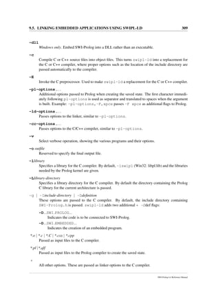 9.5. LINKING EMBEDDED APPLICATIONS USING SWIPL-LD 309
-dll
Windows only. Embed SWI-Prolog into a DLL rather than an executable.
-c
Compile C or C++ source ﬁles into object ﬁles. This turns swipl-ld into a replacement for
the C or C++ compiler, where proper options such as the location of the include directory are
passed automatically to the compiler.
-E
Invoke the C preprocessor. Used to make swipl-ld a replacement for the C or C++ compiler.
-pl-options ,...
Additional options passed to Prolog when creating the saved state. The ﬁrst character immedi-
ately following pl-options is used as separator and translated to spaces when the argument
is built. Example: -pl-options,-F,xpce passes -F xpce as additional ﬂags to Prolog.
-ld-options ,...
Passes options to the linker, similar to -pl-options.
-cc-options ,...
Passes options to the C/C++ compiler, similar to -pl-options.
-v
Select verbose operation, showing the various programs and their options.
-o outﬁle
Reserved to specify the ﬁnal output ﬁle.
-llibrary
Speciﬁes a library for the C compiler. By default, -lswipl (Win32: libpl.lib) and the libraries
needed by the Prolog kernel are given.
-Llibrary-directory
Speciﬁes a library directory for the C compiler. By default the directory containing the Prolog
C library for the current architecture is passed.
-g | -Iinclude-directory | -Ddeﬁnition
These options are passed to the C compiler. By default, the include directory containing
SWI-Prolog.h is passed. swipl-ld adds two additional * -Ddef ﬂags:
-D SWI PROLOG
Indicates the code is to be connected to SWI-Prolog.
-D SWI EMBEDDED
Indicates the creation of an embedded program.
*.o | *.c | *.C | *.cxx | *.cpp
Passed as input ﬁles to the C compiler.
*.pl |*.qlf
Passed as input ﬁles to the Prolog compiler to create the saved state.
*
All other options. These are passed as linker options to the C compiler.
SWI-Prolog 6.4 Reference Manual
 